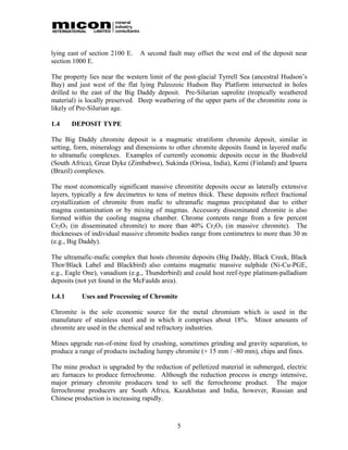 lying east of section 2100 E.   A second fault may offset the west end of the deposit near
section 1000 E.

The property lies near the western limit of the post-glacial Tyrrell Sea (ancestral Hudson’s
Bay) and just west of the flat lying Paleozoic Hudson Bay Platform intersected in holes
drilled to the east of the Big Daddy deposit. Pre-Silurian saprolite (tropically weathered
material) is locally preserved. Deep weathering of the upper parts of the chromitite zone is
likely of Pre-Silurian age.

1.4     DEPOSIT TYPE

The Big Daddy chromite deposit is a magmatic stratiform chromite deposit, similar in
setting, form, mineralogy and dimensions to other chromite deposits found in layered mafic
to ultramafic complexes. Examples of currently economic deposits occur in the Bushveld
(South Africa), Great Dyke (Zimbabwe), Sukinda (Orissa, India), Kemi (Finland) and Ipuera
(Brazil) complexes.

The most economically significant massive chromitite deposits occur as laterally extensive
layers, typically a few decimetres to tens of metres thick. These deposits reflect fractional
crystallization of chromite from mafic to ultramafic magmas precipitated due to either
magma contamination or by mixing of magmas. Accessory disseminated chromite is also
formed within the cooling magma chamber. Chrome contents range from a few percent
Cr2O3 (in disseminated chromite) to more than 40% Cr2O3 (in massive chromite). The
thicknesses of individual massive chromite bodies range from centimetres to more than 30 m
(e.g., Big Daddy).

The ultramafic-mafic complex that hosts chromite deposits (Big Daddy, Black Creek, Black
Thor/Black Label and Blackbird) also contains magmatic massive sulphide (Ni-Cu-PGE,
e.g., Eagle One), vanadium (e.g., Thunderbird) and could host reef-type platinum-palladium
deposits (not yet found in the McFaulds area).

1.4.1      Uses and Processing of Chromite

Chromite is the sole economic source for the metal chromium which is used in the
manufature of stainless steel and in which it comprises about 18%. Minor amounts of
chromite are used in the chemical and refractory industries.

Mines upgrade run-of-mine feed by crushing, sometimes grinding and gravity separation, to
produce a range of products including lumpy chromite (+ 15 mm / -80 mm), chips and fines.

The mine product is upgraded by the reduction of pelletized material in submerged, electric
arc furnaces to produce ferrochrome. Although the reduction process is energy intensive,
major primary chromite producers tend to sell the ferrochrome product. The major
ferrochrome producers are South Africa, Kazakhstan and India, however, Russian and
Chinese production is increasing rapidly.



                                             5
 