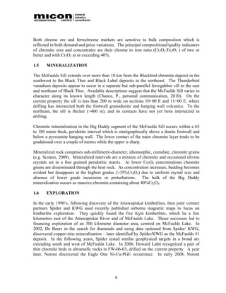 Both chrome ore and ferrochrome markets are sensitive to bulk composition which is
reflected in both demand and price variations. The principal compositional/quality indicators
of chromite ores and concentrates are their chrome to iron ratio (Cr2O3:Fe2O3 ) of two or
better and with Cr2O3 at or exceeding 40%.

1.5    MINERALIZATION

The McFaulds Sill extends over more than 10 km from the Blackbird chromite deposit in the
southwest to the Black Thor and Black Label deposits in the northeast. The Thunderbird
vanadium deposits appear to occur in a separate but sub-parallel ferrogabbro sill to the east
and northeast of Black Thor. Available descriptions suggest that the McFaulds Sill varies in
character along its known length (Chance, P., personal communication, 2010). On the
current property the sill is less than 200 m wide on sections 10+00 E and 11+00 E, where
drilling has intersected both the footwall granodiorite and hanging wall volcanics. To the
northeast, the sill is thicker (>400 m), and its contacts have not yet been intersected in
drilling.

Chromite mineralization in the Big Daddy segment of the McFaulds Sill occurs within a 65
to 180 metre thick, peridotite interval which is stratigraphically above a dunite footwall and
below a pyroxenite hanging wall. The lower contact of the main chromite layer tends to be
gradational over a couple of metres while the upper is sharp.

Mineralized rock comprises sub-millimetre-diameter, idiomorphic, cumulate, chromite grains
(e.g. Scoates, 2009). Mineralized intervals are a mixture of chromite and occasional olivine
crystals set in a fine grained peridotitic matrix. At lower Cr2O3 concentrations chromite
grains are disseminated through the host rock. As concentration increases, bedding becomes
evident but disappears at the highest grades (>35%Cr2O3) due to uniform crystal size and
absence of lower grade incursions or perturbations. The bulk of the Big Daddy
mineralization occurs as massive chromite containing about 40%Cr2O3.

1.6    EXPLORATION

In the early 1990’s, following discovery of the Attawapiskat kimberlites, then joint venture
partners Spider and KWG used recently published airborne magnetic maps to focus on
kimberlite exploration. They quickly found the five Kyle kimberlites, which lie a few
kilometres east of the Attawapiskat River and of McFaulds Lake. Those successes led to
financing exploration of an 300 kilometre diameter area, centred on McFaulds Lake. In
2002, De Beers in the search for diamonds and using data optioned from Spider/ KWG,
discovered copper-zinc mineralization – later identified by Spider/KWG as the McFaulds #1
deposit. In the following years, Spider tested similar geophysical targets in a broad arc
extending south and west of McFaulds Lake. In 2006, Howard Lahti recognized a pair of
thin chromite beds in ultramafic rocks in FW-06-03, drilled on the current property. A year
later, Noront discovered the Eagle One Ni-Cu-PGE occurrence. In early 2008, Noront




                                              6
 