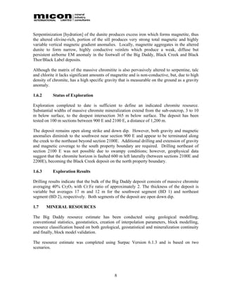 Serpentinization [hydration] of the dunite produces excess iron which forms magnetite, thus
the altered olivine-rich, portion of the sill produces very strong total magnetic and highly
variable vertical magnetic gradient anomalies. Locally, magnetite aggregates in the altered
dunite to form narrow, highly conductive veinlets which produce a weak, diffuse but
persistent airborne EM anomaly in the footwall of the Big Daddy, Black Creek and Black
Thor/Black Label deposits.

Although the matrix of the massive chromitite is also pervasively altered to serpentine, talc
and chlorite it lacks significant amounts of magnetite and is non-conductive, but, due to high
density of chromite, has a high specific gravity that is measurable on the ground as a gravity
anomaly.

1.6.2      Status of Exploration

Exploration completed to date is sufficient to define an indicated chromite resource.
Substantial widths of massive chromite mineralization extend from the sub-outcrop, 3 to 10
m below surface, to the deepest intersection 365 m below surface. The deposit has been
tested on 100 m sections between 900 E and 2100 E, a distance of 1,200 m.

The deposit remains open along strike and down dip. However, both gravity and magnetic
anomalies diminish to the southwest near section 900 E and appear to be terminated along
the creek to the northeast beyond section 2100E. Additional drilling and extension of gravity
and magnetic coverage to the south property boundary are required. Drilling northeast of
section 2100 E was not possible due to swampy conditions; however, geophysical data
suggest that the chromite horizon is faulted 600 m left laterally (between sections 2100E and
2200E), becoming the Black Creek deposit on the north property boundary.

1.6.3      Exploration Results

Drilling results indicate that the bulk of the Big Daddy deposit consists of massive chromite
averaging 40% Cr2O3 with Cr:Fe ratio of approximately 2. The thickness of the deposit is
variable but averages 17 m and 12 m for the southwest segment (BD 1) and northeast
segment (BD 2), respectively. Both segments of the deposit are open down dip.

1.7     MINERAL RESOURCES

The Big Daddy resource estimate has been conducted using geological modelling,
conventional statistics, geostatistics, creation of interpolation parameters, block modelling,
resource classification based on both geological, geostatistical and mineralization continuity
and finally, block model validation.

The resource estimate was completed using Surpac Version 6.1.3 and is based on two
scenarios.




                                              8
 