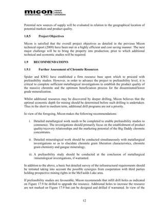 Potential new sources of supply will be evaluated in relation to the geographical location of
potential markets and product quality.

1.8.5        Project Objectives

Micon is satisfied that the overall project objectives as detailed in the previous Micon
technical report (2009) have been met in a highly efficient and cost saving manner. The next
major challenge will be to bring the property into production; prior to which additional
technical and economic studies will be required.

1.9      RECOMMENDATIONS

1.9.1        Further Assessment of Chromite Resources

Spider and KWG have established a firm resource base upon which to proceed with
prefeasibility studies. However, in order to advance the project to prefeasibility level, it is
critical to complete sufficient metallurgical investigations to establish the product quality of
the massive chromite and the optimum beneficiation process for the disseminated/lower
grade mineralization.

Whilst additional resources may be discovered by deeper drilling, Micon believes that the
optimal economic depth for mining should be determined before such drilling is undertaken.
Thus in the short to medium term, additional drill programs are not a priority.

In view of the foregoing, Micon makes the following recommendations:

      i. Detailed metallurgical work needs to be completed to enable prefeasibility studies to
         commence. The investigations should primarily focus on the establishment of product
         quality/recovery relationships and the marketing potential of the Big Daddy chromite
         concentrates.

      ii. Detailed mineralogical work should be conducted simultaneously with metallurgical
          investigations so as to elucidate chromite grain liberation characteristics, chromite
          grain chemistry and gangue mineralogy.

      iii. A prefeasibility study should be conducted at the conclusion of metallurgical
           /mineralogical investigations, if warranted.

In addition to the above, a basic but detailed survey of the infrastructural requirements should
be initiated taking into account the possible synergies from cooperation with third parties
holding prospective mining rights in the McFaulds Lake area.

If prefeasibility studies are favourable, Micon recommends that infill drill holes as indicated
on Figure 17.9 be drilled to upgrade the resource. Additional holes to increase the resource
are not marked on Figure 17.9 but can be designed and drilled if warranted. In view of the



                                               12
 