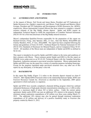 2.0     INTRODUCTION

2.1    AUTHORIZATION AND PURPOSE

At the request of Messrs. Neil Novak and James Burns, President and VP Exploration of
Spider Resources Inc. (Spider), respectively, and Messrs. Frank Smeenk and Maurice (Moe)
Lavigne, President and VP Exploration and Development of KWG Resources Inc. (KWG),
respectively, Micon International Limited (Micon) has been retained to complete a mineral
resource estimate of the Big Daddy chrome deposit. Spider and KWG require an
independent Technical Report to fulfill the requirements of Canadian National Instrument
(NI) 43-101 for a first time disclosure of the Big Daddy mineral resources.

Micon’s independent Qualified Persons responsible for the preparation of this report are
Richard Gowans, P.Eng., Jane Spooner, MSc., P. Geo., Alan San Martin, MAusIMM and
Charley Murahwi, M.Sc., P. Geo., MAusIMM. The report has been compiled following the
format and guidelines of Form 43-101F1, Technical Report for National Instrument 43-101
(NI 43-101), Standards of Disclosure for Mineral Projects, and its Companion Policy NI 43-
101CP. All members of the Micon team are independent of Spider and KWG as defined in
NI 43-101.

This report is intended to be used by Spider and KWG subject to the terms and conditions of
their contracts with Micon. Those contracts permit Spider and KWG to file this report on
SEDAR (www.sedar.com) as an NI 43-101 Technical Report with the Canadian Securities
Regulatory Authorities pursuant to provincial securities legislation. Micon understands that
Spider and KWG may use the report for a variety of corporate purposes including financings.
Except for the purposes legislated under provincial securities laws, any other use of this
report, by any third party, is at that party’s sole risk.

2.2    BACKGROUND

In this report Big Daddy (Figure 2.1) refers to the chromite deposit situated on claim P
3102253. SKF (Spider-KWG-Freewest) refers to the relationship between Spider, KWG and
Freewest Resources Canada Inc. (Freewest) as described in the September, 2009 option
agreement to which each party is a signatory.

Spider and KWG have recently completed a diamond drilling program which has outlined
substantial thicknesses of high grade chromite mineralization extending over a 1,200 m strike
length to a maximum depth of about 365 m below surface. Under the current option
agreement, Spider and/or KWG can earn an additional 10% interest in the property through
minimum annual exploration expenditures of $5 million over three years ending March 31,
2012. The additional 10% interest may also be gained through minimum exploration
expenditures of $5 million and delivery of a positive feasibility study to Freewest (the
property vendor) by March 31, 2012.




                                             14
 