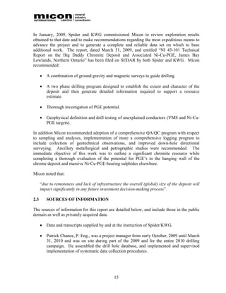 In January, 2009, Spider and KWG commissioned Micon to review exploration results
obtained to that date and to make recommendations regarding the most expeditious means to
advance the project and to generate a complete and reliable data set on which to base
additional work. The report, dated March 31, 2009, and entitled “NI 43-101 Technical
Report on the Big Daddy Chromite Deposit and Associated Ni-Cu-PGE, James Bay
Lowlands, Northern Ontario” has been filed on SEDAR by both Spider and KWG. Micon
recommended:

         A combination of ground gravity and magnetic surveys to guide drilling.

         A two phase drilling program designed to establish the extent and character of the
          deposit and then generate detailed information required to support a resource
          estimate.

         Thorough investigation of PGE potential.

         Geophysical definition and drill testing of unexplained conductors (VMS and Ni-Cu-
          PGE targets).

In addition Micon recommended adoption of a comprehensive QA/QC program with respect
to sampling and analyses, implementation of more a comprehensive logging program to
include collection of geotechnical observations, and improved down-hole directional
surveying. Ancillary metallurgical and petrographic studies were recommended. The
immediate objective of this work was to outline a significant chromite resource while
completing a thorough evaluation of the potential for PGE’s in the hanging wall of the
chrome deposit and massive Ni-Cu-PGE-bearing sulphides elsewhere.

Micon noted that:

      “due to remoteness and lack of infrastructure the overall (global) size of the deposit will
      impact significantly in any future investment decision-making process”.

2.3       SOURCES OF INFORMATION

The sources of information for this report are detailed below, and include those in the public
domain as well as privately acquired data.

         Data and transcripts supplied by and at the instruction of Spider/KWG.

         Patrick Chance, P. Eng., was a project manager from early October, 2009 until March
          31, 2010 and was on site during part of the 2009 and for the entire 2010 drilling
          campaign. He assembled the drill hole database, and implemented and supervised
          implementation of systematic data collection procedures.




                                                15
 