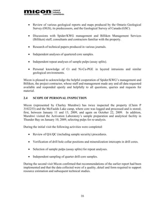    Review of various geological reports and maps produced by the Ontario Geological
          Survey (OGS), its predecessors, and the Geological Survey of Canada (GSC).

         Discussions with Spider/KWG management and Billiken Management Services
          (Billiken) staff, consultants and contractors familiar with the property.

         Research of technical papers produced in various journals.

         Independent analyses of quartered core samples.

         Independent repeat analyses of sample pulps (assay splits).

         Personal knowledge of Cr and Ni-Cu-PGE in layered intrusions and similar
          geological environments.

Micon is pleased to acknowledge the helpful cooperation of Spider/KWG’s management and
Billiken, the project contractor, whose staff and management made any and all data requested
available and responded openly and helpfully to all questions, queries and requests for
material.

2.4       SCOPE OF PERSONAL INSPECTION

Micon (represented by Charley Murahwi) has twice inspected the property (Claim P
3102253) and the McFaulds Lake camp, where core was logged and processed and is stored;
first, between January 11 and 13, 2009, and again on October 22, 2009. In addition,
Murahwi visited the Activation Laboratory’s sample preparation and analytical facility in
Thunder Bay on January 10, 2009, selecting pulps for re-analysis.

During the initial visit the following activities were completed:

         Review of QA/QC (including sample security) procedures.

         Verification of drill hole collar positions and mineralization intercepts in drill cores.

         Selection of sample pulps (assay splits) for repeat analyses.

         Independent sampling of quarter drill core samples.

During the second visit Micon confirmed that recommendations of the earlier report had been
implemented and that the data collected were of a quality, detail and form required to support
resource estimation and subsequent technical studies.




                                                  16
 