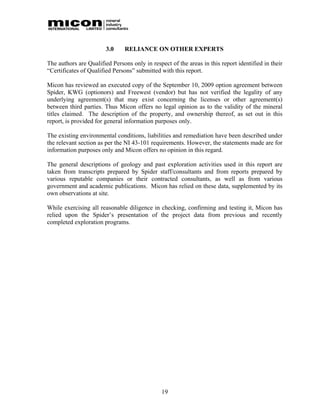 3.0     RELIANCE ON OTHER EXPERTS

The authors are Qualified Persons only in respect of the areas in this report identified in their
“Certificates of Qualified Persons” submitted with this report.

Micon has reviewed an executed copy of the September 10, 2009 option agreement between
Spider, KWG (optionors) and Freewest (vendor) but has not verified the legality of any
underlying agreement(s) that may exist concerning the licenses or other agreement(s)
between third parties. Thus Micon offers no legal opinion as to the validity of the mineral
titles claimed. The description of the property, and ownership thereof, as set out in this
report, is provided for general information purposes only.

The existing environmental conditions, liabilities and remediation have been described under
the relevant section as per the NI 43-101 requirements. However, the statements made are for
information purposes only and Micon offers no opinion in this regard.

The general descriptions of geology and past exploration activities used in this report are
taken from transcripts prepared by Spider staff/consultants and from reports prepared by
various reputable companies or their contracted consultants, as well as from various
government and academic publications. Micon has relied on these data, supplemented by its
own observations at site.

While exercising all reasonable diligence in checking, confirming and testing it, Micon has
relied upon the Spider’s presentation of the project data from previous and recently
completed exploration programs.




                                               19
 