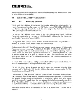 been completed to retain the property in good standing for many years. An assessment report
of recent drilling is in preparation.

4.3     ROYALTIES AND PROPERTY RIGHTS

4.3.1      4.3.1      Underlying Agreements

On 22 April, 2003, Richard Nemis became the recorded holder of six, 16-unit claims (the
Nemis Claims), comprising the western two SKF Option claims (P 3012252 and P 3012253)
and the four adjoining claims to the north that now comprise the Black Thor (Freewest,
100%) property (shown in pink on Figure 4.1).

On June 17, 2003, Richard Nemis agreed to sell 100% interest in the Nemis Claims to
Freewest in consideration of a payment of $10,800 and a 2% NSR royalty. The claims were
transferred to Freewest on August 14, 2003.

On August 11, 2003, Freewest caused the three claims that comprise the east part of the SKF
property (P 3008269, P 3008793 and P 3008268) to be recorded.

On December 5, 2005, KWG and Spider, as equal partners, agreed to earn a 50% interest in
Freewest’s property comprising P 3012253, P 3012252, P 3008269, P 3008793 and P
3008268 together with two single claim units (~32 ha) excised from adjoining Freewest
claims 302250 and 3022251 for exploration expenditures of $1,500,000 by October 31, 2009
of which $200,000 was to be spent by February 28, 2006. The addition of the two single
units permits Spider and KWG to test two EM conductors that extend northwards onto the
Black Thor property.

In March, 2009, Freewest, KWG and Spider entered into a letter agreement which forms the
basis for the September 10, 2009 agreement described below.

On July 21, 2009, Nemis, Freewest and KWG entered an agreement whereby KWG
purchased half of the Nemis NSR (i.e., 1% NSR royalty) which was conveyed to 7207565
Canada Inc., a subsidiary of KWG.

On September 10, 2009, Freewest, KWG and Spider amended and restated the December 5,
2005 agreement, allowing KWG and/or Spider to earn a combined additional 10% interest in
the property through annual expenditures of $2,500,000 each within three years ending
March 31, earning 3% in each of the first two years and 4% in the last year ending March 31,
2012. The additional 10% may also be earned should one or both parties spend a minimum
of $5,000,000 and deliver a positive feasibility study to Freewest by March 31, 2012.

Title of the property was to be transferred to KWG to be held in trust. That has not yet
occurred.




                                            22
 
