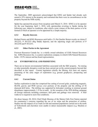 The September, 2009 agreement acknowledged that KWG and Spider had already each
earned a 25% interest in the property and warranted that there were no encumbrances on the
property beyond the NSR royalty.

Spider has operated the project from inception until March 31, 2010. KWG is to be operator
for the year beginning April 1, 2010, with operatorship reverting to Spider during the
following year, subject to conditions, after which a joint venture of the three parties is to be
formed at which an operator is to be appointed by a simple majority.

4.3.2      Royalty Interests

Richard Nemis and KWG Resources each hold a 1% Net Smelter Return royalty on claims P
3012252, P 3012253 (Big Daddy deposit), and the adjoining single unit portions of P
3012250 and P 3012251.

4.3.3      Other Parties to the Agreement

Freewest Resources Canada Inc. is a wholly owned subsidiary of Cliffs Natural Resources
Inc. KWG Resources Inc. is a junior exploration company in which Cliffs Natural Resources
holds ~19.9% interest and has board representation.

4.4     ENVIRONMENTAL AND PERMITTING

There are no known environmental liabilities associated with the SKF property. No mining
or other potentially disruptive work has been carried out on the current property beyond that
described in this report. Current legislation (chiefly the Mining Act) does not require
permitting of the early stages of exploration (e.g, ground geophysics, prospecting and
drilling).

4.4.1      Current Status

Surface exploration to date has comprised line cutting of several grids, conducting magnetic,
HLEM, gravity and PEM surveys over portions of the property and the drilling of 56
diamond drill holes. The drilling was supported by helicopter resulting in minimal ground
disturbance (approximately 1.35 ha in total). At the cessation of the 2010 drilling campaign
all foreign materials including containers, drill parts and garbage were removed. A final
walkover is required in snow-free conditions.

On about January 20, 2010, Chief Elijah Moonias of the Marten Falls First Nation reported
his community’s concerns regarding the use of ice strips and the protection of caribou.
Studies into the impacts of ice roads on fish and mammal populations carried out to the north
of Yellowknife and elsewhere were unable to detect measureable impacts (e.g. Moulton et
al., 2003).




                                              23
 