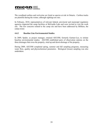 The woodland caribou and wolverine are listed as species at risk in Ontario. Caribou tracks
are plentiful during the winter, although sightings are rare.

In February, 2010, representatives of relevant federal, provincial and municipal regulatory
agencies inspected the camp facilities at McFaulds Lake and were invited to visit the work
site. The few concerns related to the camp site and have been addressed by Billiken, the
camp owner.

4.4.2     Baseline Line Environmental Studies

In 2009, Spider, as project manager, retained AECOM, formerly Gartner-Lee, to initiate
baseline environmental studies. AECOM established pairs of observation stations on the
three drainages that cross the property, sited up and down-drainage of the property.

During 2009, AECOM completed spring, summer and fall sampling programs, measuring
water flow, quality and physiochemical parameters. Biological (tissue) sampling was also
undertaken.




                                            24
 