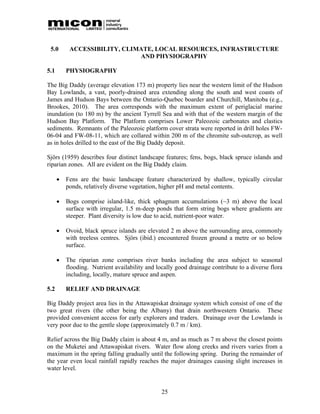 5.0       ACCESSIBILITY, CLIMATE, LOCAL RESOURCES, INFRASTRUCTURE
                              AND PHYSIOGRAPHY

5.1       PHYSIOGRAPHY

The Big Daddy (average elevation 173 m) property lies near the western limit of the Hudson
Bay Lowlands, a vast, poorly-drained area extending along the south and west coasts of
James and Hudson Bays between the Ontario-Quebec boarder and Churchill, Manitoba (e.g.,
Brookes, 2010). The area corresponds with the maximum extent of periglacial marine
inundation (to 180 m) by the ancient Tyrrell Sea and with that of the western margin of the
Hudson Bay Platform. The Platform comprises Lower Paleozoic carbonates and clastics
sediments. Remnants of the Paleozoic platform cover strata were reported in drill holes FW-
06-04 and FW-08-11, which are collared within 200 m of the chromite sub-outcrop, as well
as in holes drilled to the east of the Big Daddy deposit.

Sjörs (1959) describes four distinct landscape features; fens, bogs, black spruce islands and
riparian zones. All are evident on the Big Daddy claim.

         Fens are the basic landscape feature characterized by shallow, typically circular
          ponds, relatively diverse vegetation, higher pH and metal contents.

         Bogs comprise island-like, thick sphagnum accumulations (~3 m) above the local
          surface with irregular, 1.5 m-deep ponds that form string bogs where gradients are
          steeper. Plant diversity is low due to acid, nutrient-poor water.

         Ovoid, black spruce islands are elevated 2 m above the surrounding area, commonly
          with treeless centres. Sjörs (ibid.) encountered frozen ground a metre or so below
          surface.

         The riparian zone comprises river banks including the area subject to seasonal
          flooding. Nutrient availability and locally good drainage contribute to a diverse flora
          including, locally, mature spruce and aspen.

5.2       RELIEF AND DRAINAGE

Big Daddy project area lies in the Attawapiskat drainage system which consist of one of the
two great rivers (the other being the Albany) that drain northwestern Ontario. These
provided convenient access for early explorers and traders. Drainage over the Lowlands is
very poor due to the gentle slope (approximately 0.7 m / km).

Relief across the Big Daddy claim is about 4 m, and as much as 7 m above the closest points
on the Muketei and Attawapiskat rivers. Water flow along creeks and rivers varies from a
maximum in the spring falling gradually until the following spring. During the remainder of
the year even local rainfall rapidly reaches the major drainages causing slight increases in
water level.


                                                25
 