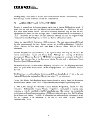 The Big Daddy claim drains to Black Creek which straddles the east claim boundary. From
there drainage is north-northwest towards the Muketei river.

5.3    ACCESSIBILITY AND INFRASTRUCTURE

The area is remote lying far from the nearest paved road at Nakina, 280 km to the south. A
power line and road also serve the Musselwhite mine (Goldcorp Inc.) 280 km to the west
over much better drained terrain. The area is currently accessible only by float and ski-
equipped aircraft which can land on larger lakes. Aircraft are available in Nakina and Pickle
Lake. Helicopters are essential for local transport, although skidoos and larger tracked
vehicles are useful when the ground is frozen and there is sufficient snowpack.

Nakina has a paved 3,500 foot (about 1,000 m) runway. The main transcontinental CN rail
line also passes through the town. Longer runways are available at Geraldton, (5,000 feet
(about 1,500 m), 337 km south) and Pickle Lake (4,500 feet (about 1,400 m), 310 km
southwest).

Thunder Bay (540 km south-southwest) is the regional centre with daily air service to the
remote communities, Nakina and Pickle Lake. Although the Ministry of Northern
Development, Mines and Forestry’s (MNDM&F’s) development coordinator is based in
Thunder Bay, the area lies in the Porcupine Mining Division and is administered from
Timmins (about 600 km southeast).

All-weather highways extend to Nakina (Highway 584) and Pickle Lake (Highway 808) from
where the gravel North Road extends 193 km to Opapimiskan Lake (Musselwhite mine) to
the west.

The Ontario power grid reaches the Victor mine (DeBeers Canada Inc.), 157 km to the east,
Nakina, 280 km to the south and the Musselwhite mine 290 km to the west.

During 2009 Marten Falls Logistics began construction of an airstrip about four kilometres
north of Noront’s Esker camp. Work is reported as halted due in part to permitting issues.

In 2009 KWG through its subsidiary Canada Chrome Corporation, staked two “rail
corridors”. Subsequently Canada Chrome Corporation commenced a scoping study
pertaining to costs for a rail link to the McFaulds Lake area. The company has completed a
geotechnical, soil sampling program along a 340 km corridor to the area from the CN railway
line at Exton near Nakina. Feasibility level engineering studies and cost estimates for a rail
link are expected to be completed by the end of 2010 (M.J. Lavigne, personal
communication, 2010).




                                             26
 