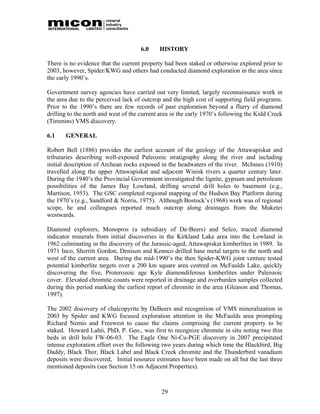 6.0     HISTORY

There is no evidence that the current property had been staked or otherwise explored prior to
2003, however, Spider/KWG and others had conducted diamond exploration in the area since
the early 1990’s.

Government survey agencies have carried out very limited, largely reconnaissance work in
the area due to the perceived lack of outcrop and the high cost of supporting field programs.
Prior to the 1990’s there are few records of past exploration beyond a flurry of diamond
drilling to the north and west of the current area in the early 1970’s following the Kidd Creek
(Timmins) VMS discovery.

6.1    GENERAL

Robert Bell (1886) provides the earliest account of the geology of the Attawapiskat and
tributaries describing well-exposed Paleozoic stratigraphy along the river and including
initial description of Archean rocks exposed in the headwaters of the river. McInnes (1910)
travelled along the upper Attawapiskat and adjacent Winisk rivers a quarter century later.
During the 1940’s the Provincial Government investigated the lignite, gypsum and petroleum
possibilities of the James Bay Lowland, drilling several drill holes to basement (e.g.,
Martison, 1953). The GSC completed regional mapping of the Hudson Bay Platform during
the 1970’s (e.g., Sandford & Norris, 1975). Although Bostock’s (1968) work was of regional
scope, he and colleagues reported much outcrop along drainages from the Muketei
westwards.

Diamond explorers, Monopros (a subsidiary of De-Beers) and Selco, traced diamond
indicator minerals from initial discoveries in the Kirkland Lake area into the Lowland in
1962 culminating in the discovery of the Jurassic-aged, Attawapiskat kimberlites in 1989. In
1971 Inco, Sherritt Gordon, Denison and Kennco drilled base metal targets to the north and
west of the current area. During the mid-1990’s the then Spider-KWG joint venture tested
potential kimberlite targets over a 200 km square area centred on McFaulds Lake, quickly
discovering the five, Proterozoic age Kyle diamondiferous kimberlites under Paleozoic
cover. Elevated chromite counts were reported in drainage and overburden samples collected
during this period marking the earliest report of chromite in the area (Gleason and Thomas,
1997).

The 2002 discovery of chalcopyrite by DeBeers and recognition of VMS mineralization in
2003 by Spider and KWG focused exploration attention in the McFaulds area prompting
Richard Nemis and Freewest to cause the claims comprising the current property to be
staked. Howard Lahti, PhD, P. Geo., was first to recognize chromite in situ noting two thin
beds in drill hole FW-06-03. The Eagle One Ni-Cu-PGE discovery in 2007 precipitated
intense exploration effort over the following two years during which time the Blackbird, Big
Daddy, Black Thor, Black Label and Black Creek chromite and the Thunderbird vanadium
deposits were discovered, Initial resource estimates have been made on all but the last three
mentioned deposits (see Section 15 on Adjacent Properties).



                                              29
 