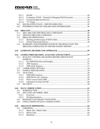 10.1.1 QA/QC ...............................................................................................................44
     10.1.2 Evaluation of PGE – Potential of Hanging Wall Pyroxenite............................. 44
     10.1.3 Ground Geophysical Surveys ............................................................................ 44
     10.1.4 T-2 Target .......................................................................................................... 45
   10.2 DELINEATION STAGE - 2009/2010 DRILLING .................................................. 45
   10.3 INTERPRETATION OF EXPLORATION INFORMATION .................................46

11.0 DRILLING ...................................................................................................................48
  11.1 2004, 2006 AND 2008 DRILLING CAMPAIGNS .................................................. 48
  11.2 2009/2010 DRILLING CAMPAIGN ........................................................................48
  11.3 DRILLING PROTOCOLS ........................................................................................48
    11.3.1  Spotting and Surveying of Drill Collars ............................................................48
    11.3.2  In-hole Directional Surveys ............................................................................... 50
  11.4 SUMMARY AND INTERPRETATION OF THE RESULTS OF THE
         DRILLING COMPLETED ON THE BIG DADDY DEPOSIT ...............................51

12.0      SAMPLING METHOD AND APPROACH ............................................................. 55

13.0 SAMPLE PREPARATION, ANALYSES AND SECURITY.................................. 57
  13.1 QUALITY CONTROL MEASURES BEFORE DISPATCH OF
         SAMPLES .................................................................................................................57
    13.1.1  Pre-2008 Drill holes and Samples...................................................................... 57
    13.1.2  2008 Analyses.................................................................................................... 57
    13.1.3  2009-2010 Analyses........................................................................................... 57
  13.2 LABORATORY DETAILS ...................................................................................... 58
  13.3 SAMPLE PREPARATION .......................................................................................58
  13.4 ANALYSES...............................................................................................................58
    13.4.1  2006/2008 Analyses........................................................................................... 59
    13.4.2  2009/2010 Cr2O3 Analyses ................................................................................ 59
    13.4.3  INAA versus Fusion XRF.................................................................................. 59
    13.4.4  Laboratory In-house QA/QC ............................................................................. 60
  13.5 SECURITY................................................................................................................ 60

14.0 DATA VERIFICATION .............................................................................................61
  14.1 INTRODUCTION ..................................................................................................... 61
  14.2 SITE VISIT (OCTOBER, 2009) ............................................................................... 61
    14.2.1 Overview............................................................................................................ 61
    14.2.2 SG Determinations............................................................................................. 61
  14.3 RESOURCE DATABASE VALDATION................................................................62
  14.4 CONCLUSIONS ON DATA VERIFICATION........................................................ 63

15.0 ADJACENT PROPERTIES ....................................................................................... 64
  15.1 CHROMITE............................................................................................................... 64
    15.1.1 Black Thor / Black Label................................................................................... 64
    15.1.2 Black Creek........................................................................................................ 64
    15.1.3 Blackbird............................................................................................................ 65


                                                               iii
 