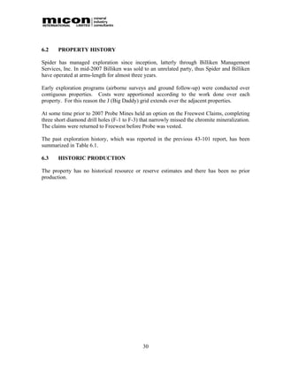 6.2    PROPERTY HISTORY

Spider has managed exploration since inception, latterly through Billiken Management
Services, Inc. In mid-2007 Billiken was sold to an unrelated party, thus Spider and Billiken
have operated at arms-length for almost three years.

Early exploration programs (airborne surveys and ground follow-up) were conducted over
contiguous properties. Costs were apportioned according to the work done over each
property. For this reason the J (Big Daddy) grid extends over the adjacent properties.

At some time prior to 2007 Probe Mines held an option on the Freewest Claims, completing
three short diamond drill holes (F-1 to F-3) that narrowly missed the chromite mineralization.
The claims were returned to Freewest before Probe was vested.

The past exploration history, which was reported in the previous 43-101 report, has been
summarized in Table 6.1.

6.3    HISTORIC PRODUCTION

The property has no historical resource or reserve estimates and there has been no prior
production.




                                             30
 