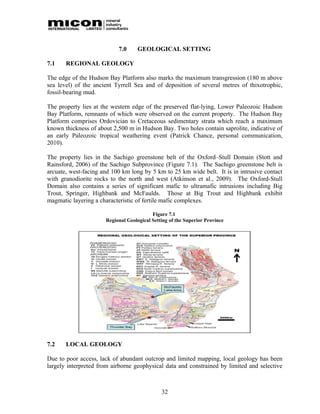 7.0      GEOLOGICAL SETTING

7.1    REGIONAL GEOLOGY

The edge of the Hudson Bay Platform also marks the maximum transgression (180 m above
sea level) of the ancient Tyrrell Sea and of deposition of several metres of thixotrophic,
fossil-bearing mud.

The property lies at the western edge of the preserved flat-lying, Lower Paleozoic Hudson
Bay Platform, remnants of which were observed on the current property. The Hudson Bay
Platform comprises Ordovician to Cretaceous sedimentary strata which reach a maximum
known thickness of about 2,500 m in Hudson Bay. Two holes contain saprolite, indicative of
an early Paleozoic tropical weathering event (Patrick Chance, personal communication,
2010).

The property lies in the Sachigo greenstone belt of the Oxford–Stull Domain (Stott and
Rainsford, 2006) of the Sachigo Subprovince (Figure 7.1). The Sachigo greenstone belt is
arcuate, west-facing and 100 km long by 5 km to 25 km wide belt. It is in intrusive contact
with granodiorite rocks to the north and west (Atkinson et al., 2009). The Oxford-Stull
Domain also contains a series of significant mafic to ultramafic intrusions including Big
Trout, Springer, Highbank and McFaulds. Those at Big Trout and Highbank exhibit
magmatic layering a characteristic of fertile mafic complexes.

                                          Figure 7.1
                      Regional Geological Setting of the Superior Province




7.2    LOCAL GEOLOGY

Due to poor access, lack of abundant outcrop and limited mapping, local geology has been
largely interpreted from airborne geophysical data and constrained by limited and selective



                                              32
 