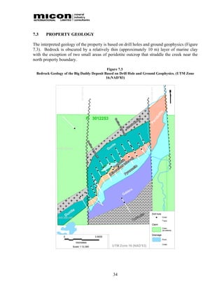 7.3    PROPERTY GEOLOGY

The interpreted geology of the property is based on drill holes and ground geophysics (Figure
7.3). Bedrock is obscured by a relatively thin (approximately 10 m) layer of marine clay
with the exception of two small areas of peridotite outcrop that straddle the creek near the
north property boundary.

                                             Figure 7.3
  Bedrock Geology of the Big Daddy Deposit Based on Drill Hole and Ground Geophysics. (UTM Zone
                                            16;NAD’83)




                                               34
 