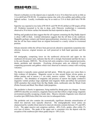 Glacial overburden over the deposit area is typically 6 m to 10 m thick but can be as little as
1.6 m (drill hole FW-09-30). It comprises marine clay with a few pebbles and cobbles at the
bedrock surface. Locally, overburden may be as much as 13.4 m thick (drill hole FW-08-
05).

Saprolite was reported in two holes (FW-04-01 and FW-09-45) drilled on EM targets off the
sill. Oxidation (assumed to be due to deep, early Paleozoic weathering) is commonly
observed to 50 m below surface but hematite has been reported as deep as 250 m.

Drilling and geophysical data suggest that the sill segment containing the Big Daddy deposit
is about 1,000 m thick. Limited information suggests that the sill thins to the southwest.
Mappable geologic contacts and limited igneosedimentary structures (e.g., bedding) indicate
that the sill has been rotated from an original horizontal to a nearly vertical to overturned
position.

Silicate minerals within the sill have been pervasively altered to serpentinite (serpentine-talc-
chlorite), however, original textures are well preserved in both hand specimen and thin
section.

Sill stratigraphy, comprising lower (to the northwest) olivine-rich and upper (to the
southeast) olivine-poor units, indicates that the sill is strongly fractionated and that the top is
to the east (Scoates, 2009-03). The olivine-rich units comprise a lower marginal pyroxenite,
dunite, peridotite and chromitite. Overlying olivine-poor units are relatively Cr-poor
comprising pyroxenite and gabbros which were observed in intrusive contact with overlying
volcanics.

The dunite is typically coarse grained and dull green. While the grain size varies there is
little evidence of disruption. Magnetite occurs as rims around former olivine grains, as
diffuse patches and in narrow (~1 cm wide), massive veinlets. The latter are strongly
conductive. The abundance of magnetite and presence of narrow but highly conductive
magnetite veinlets produce large amplitude total magnetic fields and diffuse but persistent
AEM anomalies that extend from the Big Daddy claim, northwards onto the Black Creek
(Probe-Noront) and Black Thor-Black Label properties.

The peridotite is chaotic in appearance, being marked by abrupt grain size changes. Scoates
(2009-03) describes an extensive, magmatic breccia unit that reflects a high energy magmatic
environment possibly occupying a feeder dyke. Massive chromite fragments were observed
in earlier (pre-2009) holes (ibid.) but were rare in subsequent holes.

The peridotite unit also contains the economically significant chromite mineralization of
which two intervals were typically observed. The stratigraphically lower unit(s) are
characterized by variable (from interval to interval) chromite contents between 15% and 40%
Cr2O3. The upper massive unit comprises uniform, ~40% Cr2O3, grades, often within 1%
over tens of metres. The grade of the upper unit is consistent over the deposit with the
exception of the southwest part where grades drop to ~38% Cr2O3.



                                                35
 