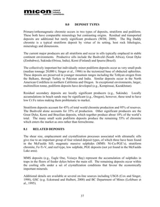 8.0    DEPOSIT TYPES

Primary/orthomagmatic chromite occurs in two types of deposits, stratiform and podiform.
These both have comparable mineralogy but contrasting origins. Residual and transported
deposits are additional but rarely significant producers (WIM, 2008). The Big Daddy
chromite is a typical stratiform deposit by virtue of its setting, host rock lithologies,
mineralogy and dimensions.

The current major producers are all stratiform and occur in sills typically emplaced in stable
continent environments. Productive sills include the Bushveld (South Africa), Great Dyke
(Zimbabwe), Sukinda (Orissa, India), Kemi (Finland) and Ipuera (Brazil).

The collectively important but individually minor podiform deposits occur as very small pods
(median tonnage 20,000 t; Singer et al., 1986) in the tectonized base of obducted ophiolites.
These deposits are preserved in younger mountain ranges including the Tethyan orogen from
the Balkans, through Turkey to Pakistan and India. Similar deposits occur in the North
American Cordillera in northern California and Oregon. In exceptional environments, larger,
multimillion tonne, podiform deposits have developed (e.g., Kempirasai, Kazakhstan).

Residual secondary deposits are locally significant producers (e.g., Sukinda). Locally
accumulations in beach sands may be significant (e.g., Oregon), however, these tend to have
low Cr:Fe ratios making them problematic to market.

Stratiform deposits account for 45% of total world chromite production and 95% of reserves.
The Bushveld alone accounts for 35% of production. Other significant producers are the
Great Dyke, Kemi and Brazilian deposits, which together produce about 10% of the world’s
total. The many small scale podiform deposits produce the remaining 55% of chromite
which enters the market as ores rather than ferrochrome.

8.1    RELATED DEPOSITS

The shear size, emplacement and crystallization processes associated with ultramafic sills
give rise to an important group of four related deposit types, of which three have been found
in the McFaulds Sill; magmatic massive sulphides (MMS: Ni-Cu-PGE’s), stratiform
chromite, Fe-Ti-V, and reef-type, low sulphide, PGE deposits (not yet found in the McFaulds
Lake area).

MMS deposits (e.g., Eagle One, Voiseys Bay) represent the accumulation of sulphides in
traps in the floors of feeder dykes below the main sill. The remaining deposits occur within
the cooling sills under a set of crystallization conditions that favour the economically
important minerals.

Additional details are available at several on-line sources including USGS (Cox and Singer,
1998), GSC (e.g. Eckstrand and Hulbert, 2008) and BC Department of Mines (Lefebure et
al., 1995).



                                             37
 