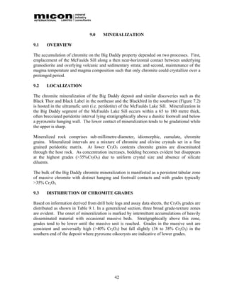 9.0    MINERALIZATION

9.1    OVERVIEW

The accumulation of chromite on the Big Daddy property depended on two processes. First,
emplacement of the McFaulds Sill along a then near-horizontal contact between underlying
granodiorite and overlying volcanic and sedimentary strata; and second, maintenance of the
magma temperature and magma composition such that only chromite could crystallize over a
prolonged period.

9.2    LOCALIZATION

The chromite mineralization of the Big Daddy deposit and similar discoveries such as the
Black Thor and Black Label in the northeast and the Blackbird in the southwest (Figure 7.2)
is hosted in the ultramafic unit (i.e. peridotite) of the McFaulds Lake Sill. Mineralization in
the Big Daddy segment of the McFaulds Lake Sill occurs within a 65 to 180 metre thick,
often brecciated peridotite interval lying stratigraphically above a dunitic footwall and below
a pyroxenite hanging wall. The lower contact of mineralization tends to be gradational while
the upper is sharp.

Mineralized rock comprises sub-millimetre-diameter, idiomorphic, cumulate, chromite
grains. Mineralized intervals are a mixture of chromite and olivine crystals set in a fine
grained peridotitic matrix. At lower Cr2O3 contents chromite grains are disseminated
through the host rock. As concentration increases, bedding becomes evident but disappears
at the highest grades (>35%Cr2O3) due to uniform crystal size and absence of silicate
diluents.

The bulk of the Big Daddy chromite mineralization is manifested as a persistent tabular zone
of massive chromite with distinct hanging and footwall contacts and with grades typically
>35% Cr2O3.

9.3    DISTRIBUTION OF CHROMITE GRADES

Based on information derived from drill hole logs and assay data sheets, the Cr2O3 grades are
distributed as shown in Table 9.1. In a generalized section, three broad grade-texture zones
are evident. The onset of mineralization is marked by intermittent accumulations of heavily
disseminated material with occasional massive beds. Stratigraphically above this zone,
grades tend to be lower until the massive unit is reached. Grades in the massive unit are
consistent and universally high (>40% Cr2O3) but fall slightly (36 to 38% Cr2O3) in the
southern end of the deposit where pyroxene oikocrysts are indicative of lower grades.




                                              42
 