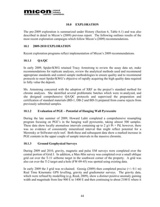10.0   EXPLORATION

The pre-2009 exploration is summarized under History (Section 6, Table 6.1) and was also
described in detail in Micon’s (2009) previous report. The following outlines results of the
most recent exploration campaigns which follow Micon’s (2009) recommendations.

10.1     2009-2010 EXPLORATION

Recent exploration programs reflect implementation of Micon’s 2009 recommendations.

10.1.1     QA/QC

In early 2009, Spider/KWG retained Tracy Armstrong to review the assay data set, make
recommendations for replicate analyses, review the analytical methods used and recommend
appropriate standards and control sample methodologies to ensure quality and to recommend
protocols to meet Spider/KWG’s objective of rapidly acquiring the high quality data required
to fully value the deposit.

Ms. Armstrong concurred with the adoption of XRF as the project’s standard method for
chrome analyses. She identified several problematic batches which were re-analyzed, and
she designed comprehensive QA/QC protocols and supervised the preparation and
certification of standard materials (BD-1, DB-2 and BD-3) prepared from coarse rejects from
previously submitted samples.

10.1.2     Evaluation of PGE – Potential of Hanging Wall Pyroxenite

During the late summer of 2009, Howard Lahti completed a comprehensive resampling
program focusing on PGE’s in the hanging wall pyroxenite, taking almost 500 samples.
These data show locally anomalous intervals containing up to 2 g/t Pt + Pd, however, there
was no evidence of consistently mineralized interval that might reflect potential for a
Merensky or Stillwater-style reef. Both these and subsequent data show a marked increase in
PGE contents in the upper couple of sample intervals in the massive chromite.

10.1.3     Ground Geophysical Surveys

During 2009 and 2010, gravity, magnetic and pulse EM surveys were completed over the
central portion of Grid J. In addition, a Max-Min survey was completed over a small oblique
grid cut over the T-11 airborne target in the southwest corner of the property. A grid was
also cut over the T-2 target and a hole (FW-09-45) was spotted using existing data.

In early 2009 the J grid was re-chained. Geosig (2009) then completed precise (+/- 0.1 m)
Real Time Kinematic GPS levelling, gravity and gradiometer surveys. The gravity data,
which were refined by modelling (e.g, Reed, 2009), show a distinct positive anomaly gaining
width and magnitude from line 900 E to 1400 E and then continuing to about 2100 E where it




                                            44
 