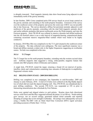 is abruptly truncated. Total magnetic intensity data show broad areas lying adjacent to and
immediately north of the gravity anomaly.

In late October, 2009, Crone completed pulse EM surveys based on seven loops centred on
the gravity anomaly and extending to the north property boundary. Extension of the survey
over the southwest corner of the property and across the creek near 2100 E was not possible
due to late freeze-up. The survey detected a diffuse but persistent anomaly adjacent to and
northwest of the gravity anomaly, coinciding with the total field magnetic anomaly above
and earlier airborne anomalies that persist northwards across the Probe property and onto the
Freewest property. Hole FW-09-46 was collared in massive chromite and drilled northwest
into the sill footwall where it cut a wide interval of magnetite-bearing, serpentinized dunite
containing occasional massive magnetite-filled veinlets which were found to be highly
conductive.

In January, 2010 Max-Min was completed over the T-11 grid situated in the southwest corner
of the property. The data collected were ambiguous. The most significant response was a
broad and diffuse anomaly evident only in the higher frequencies suggesting an overburden
source. No hole was completed in this area.

10.1.4     T-2 Target

The T-2 target lies on the north property boundary, extending onto the western excised claim
unit. Airborne magnetic data suggested a strong, strike-parallel, magnetic feature that
extends onto SKF property where it bifurcates and weakens.

A single hole, FW-09-45, tested the target, returning a broad (16 m) interval of pyritic,
interflow cherts and volcaniclastics containing trace amounts of chalcopyrite in ampibolitic,
fragmental volcanic strata.

10.2     DELINEATION STAGE - 2009/2010 DRILLING

Drilling was completed in two campaigns; late September to mid-November, 2009 and
January to early February, 2010. A total of 32 holes were collared on the Big Daddy deposit
two of which did not reach the deposit hanging wall. One, FW-09-44, was abandoned due to
poor drilling conditions. The second, FW-10-52, was suspended at 195 m prior to
intersecting mineralization due a blockade by First Nations.

Holes were spotted and aligned relative to grid pickets. Routine down hole directional
surveys with Flexit and Deviflex suggested minimal deviation (<6 m/100 m). North-seeking
gyro surveys, run on several casings, generated refined initial azimuths and reported
drooping of casings due to low-strength overburden. All casings were subsequently surveyed
using a Timble Pro-XRT with an Omni Real-Time Correction (RTC) signal activated,
providing accuracies of better than +/-0.4 m.




                                             45
 