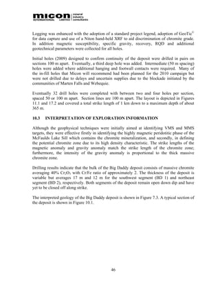 Logging was enhanced with the adoption of a standard project legend, adoption of GeoTic©
for data capture and use of a Niton hand-held XRF to aid discrimination of chromite grade.
In addition magnetic susceptibility, specific gravity, recovery, RQD and additional
geotechnical parameters were collected for all holes.

Initial holes (2009) designed to confirm continuity of the deposit were drilled in pairs on
sections 100 m apart. Eventually, a third deep hole was added. Intermediate (50 m spacing)
holes were added where additional hanging and footwall contacts were required. Many of
the in-fill holes that Micon will recommend had been planned for the 2010 campaign but
were not drilled due to delays and uncertain supplies due to the blockade initiated by the
communities of Marten Falls and Webequie.

Eventually 32 drill holes were completed with between two and four holes per section,
spaced 50 or 100 m apart. Section lines are 100 m apart. The layout is depicted in Figures
11.1 and 17.2 and covered a total strike length of 1 km down to a maximum depth of about
365 m.

10.3   INTERPRETATION OF EXPLORATION INFORMATION

Although the geophysical techniques were initially aimed at identifying VMS and MMS
targets, they were effective firstly in identifying the highly magnetic peridotitic phase of the
McFaulds Lake Sill which contains the chromite mineralization, and secondly, in defining
the potential chromite zone due to its high density characteristic. The strike lengths of the
magnetic anomaly and gravity anomaly match the strike length of the chromite zone;
furthermore, the intensity of the gravity anomaly is proportional to the thick massive
chromite zone.

Drilling results indicate that the bulk of the Big Daddy deposit consists of massive chromite
averaging 40% Cr2O3 with Cr/Fe ratio of approximately 2. The thickness of the deposit is
variable but averages 17 m and 12 m for the southwest segment (BD 1) and northeast
segment (BD 2), respectively. Both segments of the deposit remain open down dip and have
yet to be closed off along strike.

The interpreted geology of the Big Daddy deposit is shown in Figure 7.3. A typical section of
the deposit is shown in Figure 10.1.




                                              46
 