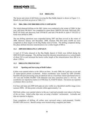 11.0   DRILLING

The layout and extent of drill holes covering the Big Daddy deposit is shown in Figure 11.1.
Details for each hole are given in Table 11.1.

11.1     2004, 2006 AND 2008 DRILLING CAMPAIGNS

The initial diamond drilling on the SKF claims was conducted in the winter of 2004. In that
year, drill hole FW-04-01 was completed in claim block 3008793 (H Grid). Drill hole FW-
06-02 (H Grid) and discovery hole FW-06-03 and hole FW-06-04 in claim P 3012253 (J
Grid) were drilled in 2006.

The test drilling operations were suspended during 2007 and then revived in the winter of
2008. Between January and December, 2008, nineteen NQ drill holes (6,098 m) were
completed on three targets on the Big Daddy claim (J Grid). The drilling completed during
this phase defined chromite mineralization over a strike length of 400 m.

11.2     2009/2010 DRILLING CAMPAIGN

A total of 32 holes directed at the Big Daddy deposit (J Grid) were drilled during the
2009/2010 drill campaign. This drilling tested the chromite mineralization to a vertical depth
of about 365 m and increased the known strike length of the mineralization from 400 m to
about 1,200 m.

11.3     DRILLING PROTOCOLS

11.3.1     Spotting and Surveying of Drill Collars

Collars were spotted relative to the 100 m cut lines. In early 2009, the J grid was re-cut and
25 metre-spaced pickets re-chained. Picket coordinates were located by GPS (Trimble
GeoXH with post processing using an identical unit as a local base station (positional error is
±0.1 m)) and Trimble ProXRT with Omnistar real time correction (error is ±0.4 m). All
coordinates are reported as metres in UTM Zone 16, NAD’83 datum. Elevations are reported
as distance above sea level.

Cut lines and many pre-2009 drill pads are also visible on a Quickbird satellite image (circa
summer 2008). All data points coincide within approximately 1 m.

Drill hole collars were spotted relative to the cut, J grid and azimuths were taken to be those
of the cut lines. Initial collar dips were set using a builders’ inclinometer. Azimuths and
dips are reported in degrees.

Upon completion of drilling, all collars were surveyed using a pole-mounted, Trimble
ProXRT GPS receiver. Buried casings were located using a magnetic pin finder.




                                              48
 