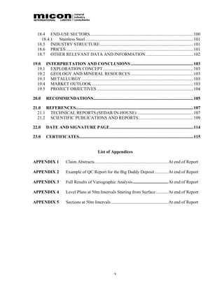 18.4 END-USE SECTORS..............................................................................................100
     18.4.1 Stainless Steel .................................................................................................. 101
   18.5 INDUSTRY STRUCTURE..................................................................................... 101
   18.6 PRICES....................................................................................................................101
   18.7 OTHER RELEVANT DATA AND INFORMATION ........................................... 102

19.0 INTERPRETATION AND CONCLUSIONS .........................................................103
  19.1 EXPLORATION CONCEPT ..................................................................................103
  19.2 GEOLOGY AND MINERAL RESOURCES .........................................................103
  19.3 METALLURGY......................................................................................................103
  19.4 MARKET OUTLOOK ............................................................................................103
  19.5 PROJECT OBJECTIVES ........................................................................................104

20.0     RECOMMENDATIONS...........................................................................................105

21.0 REFERENCES........................................................................................................... 107
  21.1 TECHNICAL REPORTS (SEDAR/IN-HOUSE) ...................................................107
  21.2 SCIENTIFIC PUBLICATIONS AND REPORTS..................................................109

22.0     DATE AND SIGNATURE PAGE............................................................................114

23.0     CERTIFICATES........................................................................................................ 115


                                                   List of Appendices

APPENDIX 1               Claim Abstracts................................................................... At end of Report

APPENDIX 2               Example of QC Report for the Big Daddy Deposit ............ At end of Report

APPENDIX 3               Full Results of Variographic Analysis................................ At end of Report

APPENDIX 4               Level Plans at 50m Intervals Starting from Surface ........... At end of Report

APPENDIX 5               Sections at 50m Intervals .................................................... At end of Report




                                                                v
 
