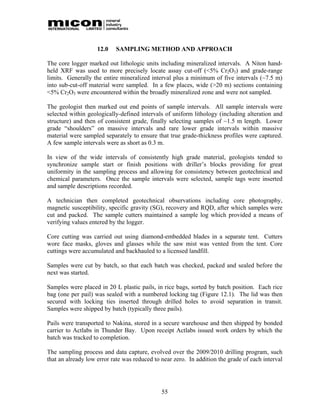 12.0   SAMPLING METHOD AND APPROACH

The core logger marked out lithologic units including mineralized intervals. A Niton hand-
held XRF was used to more precisely locate assay cut-off (<5% Cr2O3) and grade-range
limits. Generally the entire mineralized interval plus a minimum of five intervals (~7.5 m)
into sub-cut-off material were sampled. In a few places, wide (>20 m) sections containing
<5% Cr2O3 were encountered within the broadly mineralized zone and were not sampled.

The geologist then marked out end points of sample intervals. All sample intervals were
selected within geologically-defined intervals of uniform lithology (including alteration and
structure) and then of consistent grade, finally selecting samples of ~1.5 m length. Lower
grade “shoulders” on massive intervals and rare lower grade intervals within massive
material were sampled separately to ensure that true grade-thickness profiles were captured.
A few sample intervals were as short as 0.3 m.

In view of the wide intervals of consistently high grade material, geologists tended to
synchronize sample start or finish positions with driller’s blocks providing for great
uniformity in the sampling process and allowing for consistency between geotechnical and
chemical parameters. Once the sample intervals were selected, sample tags were inserted
and sample descriptions recorded.

A technician then completed geotechnical observations including core photography,
magnetic susceptibility, specific gravity (SG), recovery and RQD, after which samples were
cut and packed. The sample cutters maintained a sample log which provided a means of
verifying values entered by the logger.

Core cutting was carried out using diamond-embedded blades in a separate tent. Cutters
wore face masks, gloves and glasses while the saw mist was vented from the tent. Core
cuttings were accumulated and backhauled to a licensed landfill.

Samples were cut by batch, so that each batch was checked, packed and sealed before the
next was started.

Samples were placed in 20 L plastic pails, in rice bags, sorted by batch position. Each rice
bag (one per pail) was sealed with a numbered locking tag (Figure 12.1). The lid was then
secured with locking ties inserted through drilled holes to avoid separation in transit.
Samples were shipped by batch (typically three pails).

Pails were transported to Nakina, stored in a secure warehouse and then shipped by bonded
carrier to Actlabs in Thunder Bay. Upon receipt Actlabs issued work orders by which the
batch was tracked to completion.

The sampling process and data capture, evolved over the 2009/2010 drilling program, such
that an already low error rate was reduced to near zero. In addition the grade of each interval




                                              55
 