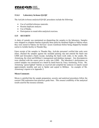 13.4.4      Laboratory In-house QA/QC

The ActLabs in-house analytical QA/QC procedures include the following:

        Use of certified reference materials.
        Routine duplicate analyses.
        Use of blanks.
        Participation in round robin analytical exercises.

13.5     SECURITY

A chain of custody was maintained on dispatching the samples to the laboratory. Samples
were shipped in complete batches (typically three pails) by backhaul flights to Nakina where
they were stored in Nakina Air Services’ secure warehouse before being shipped by bonded
carrier to Actlabs facility in Thunder Bay.

Upon receipt of the samples in Thunder Bay, ActLabs personnel verified that seals were
intact, checked the samples against the included packing slip and entered the batch into
LIMS and forwarded a batch receipt, including the batch work order, to the sender, Ms.
Armstrong, the client and Billiken’s management and database manager. Any discrepancies
were checked with the source prior to entry into LIMS. The laboratory’s performance on
control samples was monitored on a batch by batch basis by Tracy Armstrong, P.Geo. Ms.
Armstrong “green-lighted” batches as received and compiled her analyses in reports issued
approximately monthly and sent to Spider and copied to Billiken. An example of Ms.
Armstrong’s reports is in Appendix 2.

Micon Comments

Micon is satisfied that the sample preparation, security and analytical procedures follow the
current CIM exploration best practices guide lines. This ensures credibility of the analytical
results used for the resource estimate.




                                                60
 