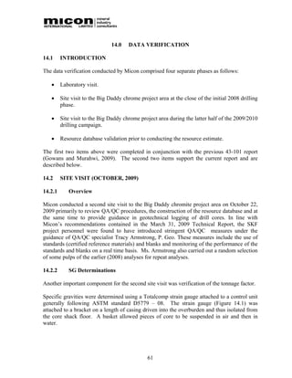 14.0   DATA VERIFICATION

14.1     INTRODUCTION

The data verification conducted by Micon comprised four separate phases as follows:

        Laboratory visit.

        Site visit to the Big Daddy chrome project area at the close of the initial 2008 drilling
         phase.

        Site visit to the Big Daddy chrome project area during the latter half of the 2009/2010
         drilling campaign.

        Resource database validation prior to conducting the resource estimate.

The first two items above were completed in conjunction with the previous 43-101 report
(Gowans and Murahwi, 2009). The second two items support the current report and are
described below.

14.2     SITE VISIT (OCTOBER, 2009)

14.2.1      Overview

Micon conducted a second site visit to the Big Daddy chromite project area on October 22,
2009 primarily to review QA/QC procedures, the construction of the resource database and at
the same time to provide guidance in geotechnical logging of drill cores. In line with
Micon’s recommendations contained in the March 31, 2009 Technical Report, the SKF
project personnel were found to have introduced stringent QA/QC measures under the
guidance of QA/QC specialist Tracy Armstrong, P. Geo. These measures include the use of
standards (certified reference materials) and blanks and monitoring of the performance of the
standards and blanks on a real time basis. Ms. Armstrong also carried out a random selection
of some pulps of the earlier (2008) analyses for repeat analyses.

14.2.2      SG Determinations

Another important component for the second site visit was verification of the tonnage factor.

Specific gravities were determined using a Totalcomp strain gauge attached to a control unit
generally following ASTM standard D5779 – 08. The strain gauge (Figure 14.1) was
attached to a bracket on a length of casing driven into the overburden and thus isolated from
the core shack floor. A basket allowed pieces of core to be suspended in air and then in
water.




                                                61
 