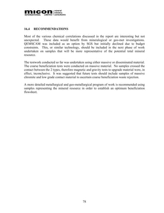 16.4   RECOMMENDATIONS

Most of the various chemical correlations discussed in the report are interesting but not
unexpected. These data would benefit from mineralogical or geo-met investigations.
QEMSCAM was included as an option by SGS but initially declined due to budget
constraints. This, or similar technology, should be included in the next phase of work
undertaken on samples that will be more representative of the potential total mineral
resource.

The testwork conducted so far was undertaken using either massive or disseminated material.
The coarse beneficiation tests were conducted on massive material. No samples crossed the
contact between the 2 types, therefore magnetic and gravity tests to upgrade material were, in
effect, inconclusive. It was suggested that future tests should include samples of massive
chromite and low grade contact material to ascertain coarse beneficiation waste rejection.

A more detailed metallurgical and geo-metallurgical program of work is recommended using
samples representing the mineral resource in order to establish an optimum beneficiation
flowsheet.




                                             78
 