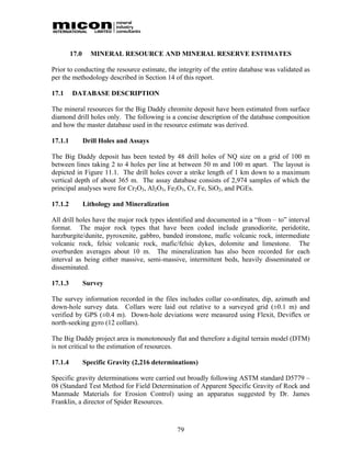 17.0     MINERAL RESOURCE AND MINERAL RESERVE ESTIMATES

Prior to conducting the resource estimate, the integrity of the entire database was validated as
per the methodology described in Section 14 of this report.

17.1     DATABASE DESCRIPTION

The mineral resources for the Big Daddy chromite deposit have been estimated from surface
diamond drill holes only. The following is a concise description of the database composition
and how the master database used in the resource estimate was derived.

17.1.1          Drill Holes and Assays

The Big Daddy deposit has been tested by 48 drill holes of NQ size on a grid of 100 m
between lines taking 2 to 4 holes per line at between 50 m and 100 m apart. The layout is
depicted in Figure 11.1. The drill holes cover a strike length of 1 km down to a maximum
vertical depth of about 365 m. The assay database consists of 2,974 samples of which the
principal analyses were for Cr2O3, Al2O3, Fe2O3, Cr, Fe, SiO2, and PGEs.

17.1.2          Lithology and Mineralization

All drill holes have the major rock types identified and documented in a “from – to” interval
format. The major rock types that have been coded include granodiorite, peridotite,
harzburgite/dunite, pyroxenite, gabbro, banded ironstone, mafic volcanic rock, intermediate
volcanic rock, felsic volcanic rock, mafic/felsic dykes, dolomite and limestone. The
overburden averages about 10 m. The mineralization has also been recorded for each
interval as being either massive, semi-massive, intermittent beds, heavily disseminated or
disseminated.

17.1.3          Survey

The survey information recorded in the files includes collar co-ordinates, dip, azimuth and
down-hole survey data. Collars were laid out relative to a surveyed grid (±0.1 m) and
verified by GPS (±0.4 m). Down-hole deviations were measured using Flexit, Deviflex or
north-seeking gyro (12 collars).

The Big Daddy project area is monotonously flat and therefore a digital terrain model (DTM)
is not critical to the estimation of resources.

17.1.4          Specific Gravity (2,216 determinations)

Specific gravity determinations were carried out broadly following ASTM standard D5779 –
08 (Standard Test Method for Field Determination of Apparent Specific Gravity of Rock and
Manmade Materials for Erosion Control) using an apparatus suggested by Dr. James
Franklin, a director of Spider Resources.



                                               79
 