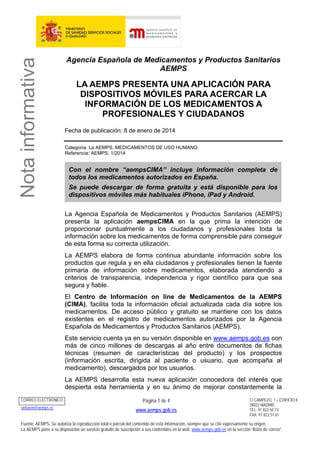 Nota informativa

Agencia Española de Medicamentos y Productos Sanitarios
AEMPS

LA AEMPS PRESENTA UNA APLICACIÓN PARA
DISPOSITIVOS MÓVILES PARA ACERCAR LA
INFORMACIÓN DE LOS MEDICAMENTOS A
PROFESIONALES Y CIUDADANOS
Fecha de publicación: 8 de enero de 2014
Categoría: La AEMPS, MEDICAMENTOS DE USO HUMANO.
Referencia: AEMPS, 1/2014

Con el nombre “aempsCIMA” incluye información completa de
todos los medicamentos autorizados en España.
Se puede descargar de forma gratuita y está disponible para los
dispositivos móviles más habituales iPhone, iPad y Android.
La Agencia Española de Medicamentos y Productos Sanitarios (AEMPS)
presenta la aplicación aempsCIMA en la que prima la intención de
proporcionar puntualmente a los ciudadanos y profesionales toda la
información sobre los medicamentos de forma comprensible para conseguir
de esta forma su correcta utilización.
La AEMPS elabora de forma continua abundante información sobre los
productos que regula y en ella ciudadanos y profesionales tienen la fuente
primaria de información sobre medicamentos, elaborada atendiendo a
criterios de transparencia, independencia y rigor científico para que sea
segura y fiable.
El Centro de Información on line de Medicamentos de la AEMPS
(CIMA), facilita toda la información oficial actualizada cada día sobre los
medicamentos. De acceso público y gratuito se mantiene con los datos
existentes en el registro de medicamentos autorizados por la Agencia
Española de Medicamentos y Productos Sanitarios (AEMPS).
Este servicio cuenta ya en su versión disponible en www.aemps.gob.es con
más de cinco millones de descargas al año entre documentos de fichas
técnicas (resumen de características del producto) y los prospectos
(información escrita, dirigida al paciente o usuario, que acompaña al
medicamento), descargados por los usuarios.
La AEMPS desarrolla esta nueva aplicación conocedora del interés que
despierta esta herramienta y en su ánimo de mejorar constantemente la

CORREO ELECTRÓNICO
smhaem@aemps.es

Página 1 de 4
www.aemps.gob.es

C/ CAMPEZO, 1 – EDIFICIO 8
28022 MADRID
TEL: 91 822 50 73
FAX: 91 822 51 61

Fuente: AEMPS. Se autoriza la reproducción total o parcial del contenido de esta información, siempre que se cite expresamente su origen.
La AEMPS pone a su disposición un servicio gratuito de suscripción a sus contenidos en la web: www.aemps.gob.es en la sección “listas de correo”.

 