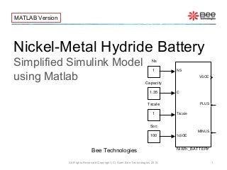Nickel-Metal Hydride Battery
Simplified Simulink Model
using Matlab
All Rights Reserved Copyright (C) Siam Bee Technologies 2015 1
MATLAB Version
Bee Technologies
1
Tscale
100
Soc
1
Ns
NS
C
Tscale
%SOC
VSOC
PLUS
MINUS
Ni-Mh_BATTERY
1.35
Capacity
 