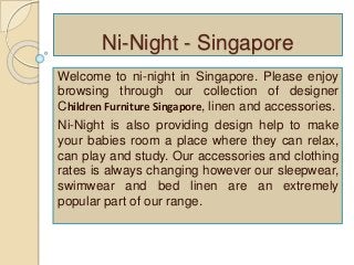Ni-Night - Singapore 
Welcome to ni-night in Singapore. Please enjoy 
browsing through our collection of designer 
Children Furniture Singapore, linen and accessories. 
Ni-Night is also providing design help to make 
your babies room a place where they can relax, 
can play and study. Our accessories and clothing 
rates is always changing however our sleepwear, 
swimwear and bed linen are an extremely 
popular part of our range. 
 