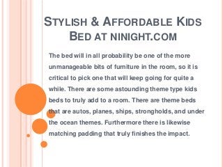STYLISH & AFFORDABLE KIDS
BED AT NINIGHT.COM
The bed will in all probability be one of the more
unmanageable bits of furniture in the room, so it is
critical to pick one that will keep going for quite a
while. There are some astounding theme type kids
beds to truly add to a room. There are theme beds
that are autos, planes, ships, strongholds, and under
the ocean themes. Furthermore there is likewise

matching padding that truly finishes the impact.

 