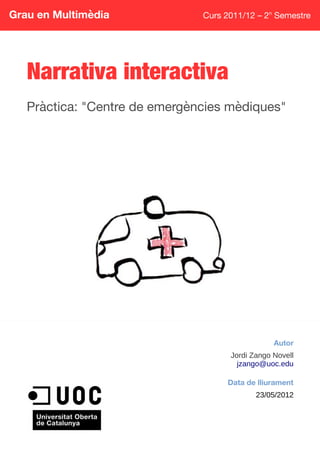 Grau en Multimèdia Curs 2011/12 – 2n
Semestre
Narrativa interactiva
Pràctica: "Centre de emergències mèdiques"
Autor
Jordi Zango Novell
jzango@uoc.edu
Data de lliurament
23/05/2012
 