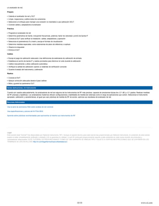 un analizador de red.

Prepare

 Caliente el analizador de red y DUT
 Limpie, inspeccione y calibre todos los conectores
 Seleccione un enfoque para manejar una conexión no insertable si usa calibración SOLT
 Conecte cables y adaptadores al analizador

Práctica

 Programe el analizador de red
 Determine parámetros de fuente, incluyendo frecuencias, potencia, factor de velocidad y ancho de banda IF
 Conecte el DUT para verificar la instalación. cables, adaptadores y operación
 Seleccione el parámetro(s)-S a medir y escoja el formato de visualización
 Determine medidas especiales, como extensiones de plano de referencia, si aplican
 Observe la respuesta
 Elimine el DUT

Calibre

 Escoja el juego de calibración adecuado o las definiciones de estándares de calibración de entrada
 Establezca el ancho de banda IF y realice promedios para disminuir el ruido durante la calibración
 Calibre manualmente o utilice calibración automática
 Verifique la calidad de calibración usando un estándar de verificación conocido
 Guarde el estado del instrumento y calibración

Realice

 Conecte el DUT
 Aplique corrección adecuada desde el paso calibrar
 Mida y guarde los parámetros DUT

Varias Aplicaciones, Un Instrumento

Cuando son usados adecuadamente, los analizadores de red son algunos de los instrumentos de RF más precisos, capaces de precisiones típicas de ± 0.1 dB y ± 0.1 grados. Realizan medidas
de RF precisas y repetitivas. Los analizadores modernos ofrecen configuraciones y habilidades de medida tan extensas como el rango de aplicaciones que cubren. Seleccionar el instrumento
apropiado, calibración y características, al igual que usar prácticas de medida de RF de sonido, optimiza sus resultados de analizador de red.


Recursos Adicionales:

Vea la serie de seminarios Web sobre análisis de red vectorial

Vea especificaciones y precios del NI PXIe-5632

Aprenda sobre prácticas recomendadas para aprovechar al máximo sus instrumentos de RF




Legal
Este tutorial (este "tutorial") fue desarrollado por National Instruments (“NI”). Aunque el soporte técnico para este tutorial sea proporcionado por National instruments, el contenido de este tutorial
puede no estar completamente verificado y probado y NI no garantiza su calidad, ni que NI continuará proporcionando soporte a este contenido en cada nueva revisión de productos y
controladores relacionados. ESTE TUTORIAL ES PROPORCIONADO "COMO ES" SIN GARANTÍA DE NINGUN TIPO Y SUJETO A CIERTAS RESTRICCIONES QUE SE EXPONEN EN LOS
TÉRMINOS DE USO EN NI.COM (http://ni.com/legal/termsofuse/unitedstates/us/).




                                                                                                  10/10                                                                                     www.ni.com
 