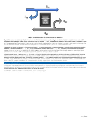 Figura 4. Un Dispositivo Simple de Dos Puertos Denominado con Parámetros-S

S11 es definido como el radio de la energía reflejada en el puerto uno a la señal incidente colocada en el puerto uno. S 21 es definido como el radio de la energía transmitida a través del DUT
presente en el puerto dos a la señal incidente colocada en el puerto uno. Estas dos cantidades, S 11 and S21, son referidas como parámetros-S ya que la señal incidente se origina desde la fuente
de RF en el puerto uno. Con la fuente incidente en el puerto dos, S 22 se vuelve el radio de energía reflejado por el puerto dos, dividido por la energía de la fuente incidente en el puerto dos y S 12
es el radio de la energía transmitida a través del DUT presente en el puerto uno a la señal incidente colocada en el puerto dos. Existen parámetros-S opuestos.

Puede ampliar este concepto con parámetros-S de múltiples puertos o puertos N. Por ejemplo, distribuidores de RF, separadores de energía y conectores son todos dispositivos de tres puertos.
Puede medir y calcular parámetros-S como S 13, S32, and S33 en una forma similar a los dispositivos de dos puertos. S 13, S32, and S33 parámetros-S con números iguales describe señales
reflejadas, mientras S12, S32, S21, and S13, parámetros-S con números desiguales, describen señales de transmisión. Además, el número total de los parámetros-S requeridos para describir
completamente las características de RF de un dispositivo es proporcionado por el número de puertos de dispositivo cuadrados.

Los parámetros-S que describe la transmisión, como S 21, son análogos a otros términos familiares incluyendo ganancia, pérdida de inserción o atenuación. Los parámetros-S que describen la
reflexión, como S11, corresponden a la razón de onda de voltaje permanente (VSWR), pérdida de retorno o coeficiente de reflexión. Los parámetros-S también tienen otras ventajas. Son
ampliamente usados en medidas modernas de RF. Son traducidos fácilmente en parámetros H, Z u otros parámetros. Puede escalonar los parámetros-S para múltiples dispositivos para producir
un resultado complejo. Más importante, los parámetros-S son radios. Como resultado, no necesita establecer de forma precisa la fuente de alimentación incidente a un valor absoluto. Cualquier
desfase en la entrada es reflejado en la respuesta DUT y cancelado cuando el radio de las señales incidentes transmitidas o reflejadas es calculado.


Arquitecturas del Analizador de Red

Los analizadores de red están disponibles como instrumentos escalares (únicamente magnitud) y vectoriales (magnitud y fase). Los instrumentos escalares fueron alguna vez usados por su
simplicidad y bajo costo. Los instrumentos vectoriales ofrecen una mejor corrección de error y una habilidad más compleja de medidas. Con los avances en la tecnología, integración, potencia de
cómputo y reducción de costos, los analizadores de red vectorial son cada vez más comunes.

Los analizadores de red tienen cuatro bloques funcionales básicos, como se muestra en la Figura 5.




                                                                                                  3/10                                                                                    www.ni.com
 