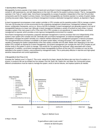 3/5 www.ni.com
3. Operating Modes of Manageability
Manageability functions operate in two modes: in-band and out-of-band. In-band manageability is a scope of operation in the
context of, with awareness by, and with dependence on the main OS used for the system’s primary mission. That is, manageability
operates in the “fully on” system state. Out-of-band manageability is a scope of operation independent of the main OS and other
components used for the system’s primary mission. Out-of-band manageability can therefore operate in a variety of system states,
including low-power states. Rigorous out-of-band management involves a dedicated management network, as depicted in Figure
1.
In-band management encompasses a main system controller or CPU complex and its operating system (OS) to manage a system.
The main OS provides the run-time environment for the underlying management infrastructure, management software, device
drivers, configuration frameworks, and so on. Since a full OS is available, in-band management can generally support a rich set of
manageability features at a lower cost. Although in-band management facilitates a variety of functions at many times, it cannot
manage a system if the main power is off or if the main OS or CPU complex is not operational. In cases like these, out-of-band
management is required, which provides a more rigorous manageability environment for a system.
Out-of-band management encompasses a separate dedicated management or service processor that runs independently of the
system’s main system CPU complex and OS. Generally with out-of-band management, an external management console
(workstation) manages the system remotely via a network interface attached to a management processor or service processor./
The management/service processor is available in all system power states, including low-power (“off”) system states, and is
capable of managing the system independently of the main system controller and OS state. Rather than depending on the main
system CPU complex as required for in-band management, out-of-band management can consider the main CPU complex as just
another entity in the system in which to manage. This avoids the “fox watching the henhouse” effect associated with in-band
management. In addition, out-of-band management keeps manageability functions off the main CPU complex so it can be fully
dedicated to the system’s mission, unencumbered by management tasks. This is particularly effective in real-time and high-speed
sensitive measurement and control applications.
4. Manageability for Each Phase of Life
Consider the “bathtub curve” in Figure 2. This curve, named for its shape, depicts the failure rate over time of a system or a
product. A product’s life can be divided into four phases: Pre-Life, Early Life, Useful Life, and Wear Out. During each phase,
different considerations must be made to manage the system, avoid or service failures, and replace systems as needed.
Figure 2. Bathtub Curve
5. Phase 1: Pre-Life
“A goal without a plan is just a wish.”
–Antoine de Saint-Exupery
 