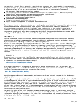4/5 www.ni.com
The focus during Pre-Life is planning and design. System design and accessibility have a great impact on the ease and cost of
owning and managing the system. To design appropriately, you must understand key aspects of the system’s usage models such
as those in the following list. This list is not comprehensive but contains some of the more prevalent considerations.
Most likely failure modes and the required system availability
Amount of manageability task interference with the system’s mission vis-à-vis in-band versus out-of-band management
Level of real-time system control and automated operation needed for system’s mission
Number of systems networked together and the network topology
Amount and type of software and upgrade frequency
System refresh or replacement strategy
Management console and user interface requirements
Physical location of the system and the surrounding environmental factors
The environment in which the system operates can have a great impact on its manageability. For example, if the system performs
in an environment hostile to electronic equipment, it may be difficult to accurately capture and monitor all the needed
environmental parameters such as temperature, humidity, or power measurements. Or, diagnostics and monitoring may be
inordinately burdensome, which negatively affects the system’s mission or personnel costs. Conducting an Environmental
Readiness Site Survey (ERSS) before system installation and deployment is an effective way to evaluate many of these factors
and help you understand the impact of the environment on the required manageability.
6. Phase 2: Early Life
Early Life manageability typically involves system installation, deployment, and migration to steady-state operation as soon as
possible. After systems are physically installed and connected, management tasks such as discovery, configuration, software
deployment, calibration, and setting up asset inventory and monitoring take place.
Since the failure rate in Early Life is generally higher than that seen in the Useful Life phase, a focus on testing and monitoring the
system’s functions and environmental factors is needed. Prior to going live in production, it is essential to conduct thorough
end-to-end testing of both the system’s mission-related functions and its fundamental ability to be monitored and managed. Good
planning and management tools, such as remote access and error logs, ensure such testing is both thorough and efficient. This
reduces the “integration risk” of the solution and the system’s “time to value.” Both these benefits can greatly add to customer
satisfaction.
7. Phase 3: Useful Life
Once steady-state or normal operation in Useful Life has begun, key manageability functions such as health monitoring, error
logging, and inventory and status management become routine. In addition, inevitable software and hardware upgrades need to
be managed and then executed via serviceability functions.
Click here to learn more about serviceability
Since failures in Useful Life are considered to be “random chance failures,” and they typically yield a constant failure rate,
manageability functions can be tailored for them. That is, diagnostics and preventive maintenance schedules are developed in
consideration of failure rates, failure modes, and the replacement strategy.
Click here to learn more about reliability
Robust manageability tools also include failure alerts tied to health monitoring via “watchdog” functions, vigorous self-tests, and
prognostics tools.
Your management solution should also provide a mechanism to perform periodic software updates while the targets are in the field
to address issues found after the early life and/or to provide ongoing security updates. In addition, minor updates can be applied
to improve the functionality or effectiveness of the system over its useful life. The software update mechanism should consider the
state of the target and severity of the update before applying it to the target. Critical updates may need to stop the current
operation and be immediately applied, while minor updates should only occur during planned downtime or maintenance periods to
maximize availability. In addition, the update mechanism should be able to maintain the existing configuration of the target to limit
the need for anyone to reprovision the system.
The system may require ongoing control functions or hardware calibration during its mission. For example, a test system may
need to adjust the timing of a measurement or repeat or cease a particular test. Such control routines executed during Useful Life
can be manual, automated, or a combination of both. These control actions themselves must also be monitored to ensure they are
functioning correctly and achieve their intended results.
8. Phase 4: Wear Out
 