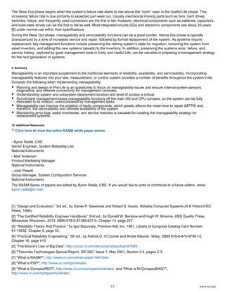 5/5 www.ni.com
The Wear Out phase begins when the system’s failure rate starts to rise above the “norm” seen in the Useful Life phase. This
increasing failure rate is due primarily to expected part wear out. Usually mechanical moving parts such as fans, hard drives,
switches, relays, and frequently used connectors are the first to fail. However, electrical components such as batteries, capacitors,
and solid-state drives can be the first to fail as well. Most integrated circuits (ICs) and electronic components last about 20 years
under normal use within their specifications.[6]
During the Wear Out phase, manageability and serviceability functions can be a great burden. Hence this phase is typically
characterized by a time of increased service and repair, followed by formal replacement of the system. As systems require
replacement, key management functions include preserving the retiring system’s state for migration, removing the system from
asset inventory, and adding the new systems (assets) to the inventory. In addition, preserving the systems error, failure, and
service history, captured by good management tools in Early and Useful Life, can be valuable in preparing a management strategy
for the next generation of systems.
9. Summary
Manageability is an important supplement to the traditional elements of reliability, availability, and serviceability. Incorporating
manageability features into your test, measurement, or control system provides a number of benefits throughout the system’s life.
Consider the following when implementing manageability.
Planning and design in Pre-Life is an opportunity to focus on manageability issues and ensure internal system sensors,
diagnostics, and network connectivity for management consoles.
Understanding system and subsystem deployment location and level of access is critical.
Out-of-band management keeps manageability functions off the main OS and CPU complex, so the system can be fully
dedicated to its mission, unencumbered by management tasks.
Manageability can improve the isolation of faulty components, which greatly affects the mean time to repair (MTTR) and,
therefore, the serviceability and ultimate availability of the system.
Maintaining error logs, asset inventories, and service histories is valuable for creating the manageability strategy for
replacement systems.
10. Additional Resources
Click here to view the entire RASM white paper series
- Byron Radle, CRE
Senior Engineer, System Reliability Lab
National Instruments
- Matt Anderson
Product Marketing Manager
National Instruments
- Josh Prewitt
Group Manager, System Configuration Services
National Instruments
The RASM Series of papers are edited by Byron Radle, CRE. If you would like to write or contribute to a future edition, email
byron.radle@ni.com
[1] “Design and Evaluation,” 3rd ed., by Daniel P. Siewiorek and Robert S. Swarz, Reliable Computer Systems (A K Peters/CRC
Press, 1998).
[2] “The Certified Reliability Engineer Handbook,” 2nd ed., by Donald W. Benbow and Hugh W. Broome, ASQ Quality Press,
Milwaukee Wisconsin, 2013, ISBN 978-0-87389-837-9, Chapter 13, page 227.
[3] “Reliability Theory And Practice,” by Igor Bazovsky, Prentice-Hall, Inc. 1961, Library of Congress Catalog Card Number:
61-15632, Chapter 5, page 33.
[4] “Practical Reliability Engineering,” 5th ed., by Patrick D. O’Conner and Andre Kleyner, Wiley, ISBN 978-0-470-97981-5,
Chapter 16, page 410.
[5] “The Moore’s Law of Big Data”, http://zone.ni.com/devzone/cda/pub/p/id/1649
[6] “Telcordia Technologies Special Report, SR-332,” Issue 1, May 2001, Section 2.4, pages 2-3.
[7] "What is RASM?", http://www.ni.com/white-paper/14410/en
[8] "What is PXI?", http://www.ni.com/pxi/whatis/
[9] "What is CompactRIO?", and "What is NI CompactDAQ?",http://www.ni.com/compactrio/whatis/
http://www.ni.com/compactrio/whatis/
 