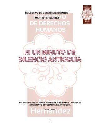 1
COLECTIVO DE DERECHOS HUMANOS
MARTÍN HERNÁNDEZ
INFORME DE VIOLACIONES A DERECHOS HUMANOS CONTRA EL
MOVIMIENTO ESTUDIANTIL EN ANTIOQUIA
2009 - 2015
 