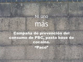 Ni uno más Campaña de prevención del consumo de PBC, pasta base de cocaina. “ Paco” 
