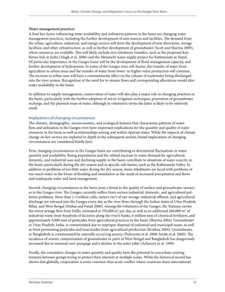 Water, Climate Change, and Adaptation: Focus on the Ganges River Basin




Water management practices
A final key factor influencing water availability and utilization patterns in the basin are changing water
management practices, including the further development of new sources and facilities. The demand from
the urban, agriculture, industrial, and energy sectors will drive the development of new diversions, storage
facilities, and other infrastructure, as well as further development of groundwater (Scott and Sharma 2009),
where resources are available. This will likely include new intrabasin transfers, such as the proposed Ken
Betwa link in India (Alagh et al. 2006) and the Melamchi water supply project for Kathmandu in Nepal.
Of particular importance in the Ganges basin will be the development of flood management capacity, and
further development of hydropower. In some of the Ganges river sub-basins, the transfer of water from
agriculture to urban areas and the transfer of water from lower- to higher-value production will continue.
The increase in urban uses will have a commensurate effect on the volume of wastewater being discharged
into the river system. Recognition of the need for in-stream flows and corresponding allocations would alter
water availability in the basin.

In addition to supply management, conservation of water will also play a major role in changing practices in
the basin, particularly with the further adoption of micro-irrigation techniques, promotion of groundwater
recharge, and the planned reuse of water, although in volumetric terms the latter is likely to be relatively
small.

Implications of changing circumstances
The climatic, demographic, socioeconomic, and ecological features that characterize patterns of water
flow and utilization in the Ganges river have important implications for the quantity and quality of water
resources in the basin as well as relationships among and within riparian states. While the impacts of climate
change on key sectors are explored in-depth in the subsequent section, broad implications of changing
circumstances are considered briefly here.

First, changing circumstances in the Ganges basin are contributing to detrimental fluctuations in water
quantity and availability. Rising populations and the related increase in water demand for agricultural,
domestic, and industrial uses and declining supply in the basin contribute to situations of water scarcity in
the basin, particularly during the dry season and in specific sub-basins, such as the Kathmandu Valley. In
addition to problems of too little water during the dry season, basin inhabitants are faced with problems of
too much water in the forms of flooding and inundation as the result of increased precipitation and flows
and inadequate water and land management.

Second, changing circumstances in the basin pose a threat to the quality of surface and groundwater resourc-
es in the Ganges river. The Ganges currently suffers from serious industrial, domestic, and agricultural pol-
lution problems. More than 1.5 million cubic meters (m3) of raw sewage, industrial effluent, and agricultural
discharge are released into the Ganges every day as the river flows through the Indian states of Uttar Pradesh,
Bihar, and West Bengal (Nishat and Faisal 2000). Among the tributaries of the Ganges, the Yamuna carries
the entire sewage flow from Delhi, estimated at 350,000 m3 per day, as well as an additional 260,000 m3 of
industrial waste from hundreds of factories along the river’s banks, 6 million tons of chemical fertilizers, and
approximately 9,000 tons of pesticides from agricultural practices in the basin (Sharma 2004). Groundwater
in Uttar Pradesh, India, is contaminated due to improper disposal of industrial and municipal waste, as well
as from permeating pesticides and insecticides from agricultural production (Krishna 2004). Groundwater
in Bangladesh is contaminated by naturally occurring arsenic (Polizzotto et al. 2008; Smith et al. 2000). The
incidence of arsenic contamination of groundwater in parts of West Bengal and Bangladesh has dangerously
increased due to seasonal over-pumpage and a decline in the water table (Acharyya et al. 1999).

Finally, the cumulative changes in water quantity and quality have the potential to exacerbate existing
tensions between groups trying to protect their interests at multiple scales. While the historical record has
shown that globally, cooperation is more common than acute conflict where countries share international




Nicholas Institute                                                                                              10
 