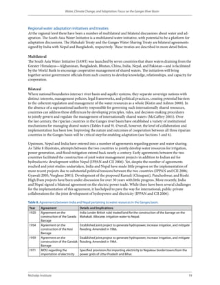 Water, Climate Change, and Adaptation: Focus on the Ganges River Basin




Regional water adaptation initiatives and treaties
At the regional level there have been a number of multilateral and bilateral discussions about water and ad-
aptation. The South Asia Water Initiative is a multilateral water initiative, with potential to be a platform for
adaptation discussions. The Mahakali Treaty and the Ganges Water-Sharing Treaty are bilateral agreements
signed by India with Nepal and Bangladesh, respectively. These treaties are described in more detail below.

Multilateral
The South Asia Water Initiative (SAWI) was launched by seven countries that share waters draining from the
Greater Himalayas—Afghanistan, Bangladesh, Bhutan, China, India, Nepal, and Pakistan—and is facilitated
by the World Bank to encourage cooperative management of shared waters. The initiatives will bring
together senior government officials from each country to develop knowledge, relationships, and capacity for
cooperation.

Bilateral
Where national boundaries intersect river basin and aquifer systems, they separate sovereign nations with
distinct interests, management policies, legal frameworks, and political practices, creating potential barriers
to the coherent regulation and management of the water resources as a whole (Kistin and Ashton 2008). In
the absence of a supranational authority responsible for governing such internationally shared resources,
countries can address these differences by developing principles, rules, and decision-making procedures
to jointly govern and regulate the management of internationally shared waters (McCaffrey 2001). Over
the last century, the riparian countries in the Ganges river basin have established a variety of institutional
mechanisms for managing shared waters (Tables 8 and 9). Overall, however, the level of collaboration and
implementation has been low. Improving the nature and outcomes of cooperation between all three riparian
countries in the Ganges basin will be critical step for enabling adaptation (see Sections 5 and 6).

Upstream, Nepal and India have entered into a number of agreements regarding power and water sharing.
As Table 8 illustrates, attempts between the two countries to jointly develop water resources for irrigation,
power generation, and flood mitigation extend back nearly a century. Early agreements between the two
countries facilitated the construction of joint water management projects in addition to Indian aid for
hydroelectric development within Nepal (IPPAN and CII 2006). Yet, despite the number of agreements
reached and joint studies undertaken, India and Nepal have made little progress on the implementation of
more recent projects due to substantial political tensions between the two countries (IPPAN and CII 2006;
Gyawali 2003; Verghese 2001). Development of the proposed Karnali (Chisapani), Pancheshwar, and Koshi
High Dam projects have been under discussion for over 30 years with little progress. More recently, India
and Nepal signed a bilateral agreement on the electric power trade. While there have been several challenges
for the implementation of this agreement, it has helped to pave the way for international, public-private
collaborations for the joint development of hydropower and electricity (IPPAN and CII 2006).

Table 8. Agreements between India and Nepal pertaining to water resources in the Ganges basin.
Year     Agreement                    Details and Implications
1920     Agreement on the             India (under British rule) traded land for the construction of the barrage on the
         construction of the Sarada   Mahakali. Allocates irrigation water to Nepal.
         Barrage
1954     Agreement on the             Established joint project to generate hydropower, increase irrigation, and mitigate
         construction of the Kosi     flooding. Amended in 1966.
         Barrage
1959     Agreement on the             Established joint project to generate hydropower, increase irrigation, and mitigate
         construction of the Gandak   flooding. Amended in 1964.
         Barrage
1971     MOU regarding the            Specified provisions for importing electricity to Nepalese border towns from the
         importation of electricity   power grids of Uttar Pradesh and Bihar.




Nicholas Institute                                                                                                        19
 