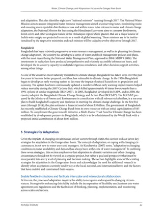 Water, Climate Change, and Adaptation: Focus on the Ganges River Basin




and adaptation. The plan identifies eight core “national missions” running through 2017. The National Water
Mission aims to ensure integrated water resource management aimed at conserving water, minimizing waste,
and ensuring more equitable distribution across and within states. Also relevant to water and climate change
adaptation, the National Mission for Sustaining the Himalayan Ecosystem aims to conserve biodiversity,
forest cover, and other ecological values in the Himalayan region where glaciers that are a major source of
India’s water supply are projected to recede as a result of global warming. These missions are to be institu-
tionalized by the respective ministries and each mission will be tasked to evolve objectives through 2017.

Bangladesh
Bangladesh has been relatively progressive in water resource management, as well as in planning for climate
change adaptation. The country has developed a series of water and flood management policies and plans,
with the most recent being the National Water Management Plan, approved in 2004 (MOWR 2004). The
investments in such plans have produced comprehensive and relatively accessible information bases, and
developed the in-country capacity to undertake rigorous simulations and other decision support activities,
among other things.

As one of the countries most naturally vulnerable to climate change, Bangladesh has taken steps over the past
few years to become better prepared, and thus, less vulnerable to climate change. In the 1970s Bangladesh
began to develop an early warning system to decrease the impact of natural hazards on its population and
economy. The system has been continuously updated; a number of these early warning improvements helped
reduce mortality during the 2007 Cyclone Sidr, which killed approximately 40 times fewer people than a
1991 cyclone of similar magnitude (IRIN 2007). In 2005, Bangladesh developed its NAPA, and in 2008, the
country adopted the Bangladesh Climate Change Strategy and Action Plan (BCCSAP). The BCCSAP, pre-
pared by the Ministry of Forests and Environment in consultation with all relevant stakeholders, is a ten-year
plan to build Bangladesh’s capacity and resilience in meeting the climate change challenge. In the first five
years (through 2014), the plan estimates a financial need of about $5 billion. The government of Bangladesh
has recently established a Climate Change Fund from its own resources with an initial capitalization of $45
million. To complement the government’s initiative, a Multi-Donor Trust Fund for Climate Change has been
established by development partners in Bangladesh, which is to be administered by the World Bank with a
proposed initial contribution of about $100 million.



5. Strategies for Adaptation

Given the impacts of changing circumstances on key sectors through water, this section looks at seven key
strategies for adaptation in the Ganges river basin. The concept of adaptation, or coping with changing cir-
cumstances, is not new to water users and managers. As Kundzewicz (2007) notes, “adaptation to changing
conditions in water availability and demand has always been at the core of water management.” In outlining
these seven strategies, this section emphasizes that adaptation to climatic variation and other changing
circumstances should not be viewed as a separate project, but rather a goal and perspective that must be
incorporated into every level of planning and decision making. The section highlights some of the existing
strategies for adaptation in the Ganges river basin and acknowledges the need for additional research to
identify other adaptations currently under way at the local, national, and international levels and the factors
that have enabled and constrained their success.

Enable flexible institutions and facilitate interscalar and intersectoral collaboration
At its core, the process of adaptation requires the ability to recognize and respond to changing circum-
stances. Strategies for enhancing this ability include the incorporation of flexibility mechanisms into water
agreements and regulations and the facilitation of thinking, planning, implementation, and monitoring
across scales and sectors.




Nicholas Institute                                                                                              22
 