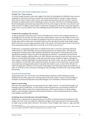 Water, Climate Change, and Adaptation: Focus on the Ganges River Basin




Develop and conjunctively manage water resources
Develop “new” water resources
As climate change threatens to alter water supply in the basin, the development of additional water resources
ranging from community-level local rainwater harvesting and groundwater recharge to large-scale intra-
basin and even basin transfers will be used to meet rising water demands in riparian countries. India has
developed an ambitious plan for the interlinking of major river basins with the aim of mediating frequent
floods and droughts and transferring surplus flows from the eastern region to the water-scarce basins in the
South and West. In addition, improvements in wastewater management in the basin can provide opportuni-
ties for water re-use and address some of the challenges faced in the health sector from pollution (Qadir et al.
2008).

Conjunctively managing water resources
To date, groundwater and surface water resources throughout the world are often managed separately. As
knowledge about the location and interconnectivity of groundwater resources in the Ganges increases, it is
critical that these resources be managed and regulated conjunctively with surface water resources. In India’s
Punjab region efforts of this nature are already underway. State agricultural minister Sucha Singh Langah
placed restrictions on extracting groundwater earlier in the season, with major fines for farmers who prema-
turely pumped groundwater rather than wait for the on-set of the monsoon rains.10

Furthermore, accounting for endowments of rainfall and soil water is critical for optimizing utilization
(Falkenmark et al. 2007; Hoff 2008), and increasing the productivity of rainfed systems. The enhanced
management of rainfed systems offers significant potential for improving the overall productivity, and if
appropriately developed, reduces the risk to the individual farm families—a particularly relevant benefit
under climate changing conditions (Sikka et al. 2003). Relevant interventions include soil-water conservation
(Resource Conservation Technologies), small-scale water harvesting, and deficit irrigation, although the
latter requires a relatively high degree of understanding by the farmers of the crop-water relationship under
such conditions. As with other water-related interventions, the impact on the overall water resources needs
to be understood and appropriately planned, especially when taken to scale. As observed by Ahmad et al.
(2007), the application of Resource Conservation Technologies in the Indus basin improved the efficiency of
water use at the farm scale, yet because of subsequent water spreading, it resulted in less water being available
downstream.

Increase water productivity
Augmenting returns per unit of water used will help facilitate adaptation while facilitating economic
development. Key policy options for increasing water productivity include 1) improved crop breeding; 2)
facilitation of intrasectoral allocation and market linkages; and 3) facilitation of intersectoral transfers.

Improve crop breeding
There have been significant gains in water productivity for staple crops (i.e., rice and wheat) through crop
breeding or genetic modification. As such, further productivity gains from crop breeding are likely to be
marginal. Future efforts need to focus on generating crops with increased resistance to climate change
impacts, such as droughts and floods and increased salt tolerance, and increased productivity for rainfed
crops (Molden and Oweis 2007).

Facilitating intrasectoral allocation and market linkages
Modifications to agricultural and aquacultural practices will be an important element of adaptation in the
Ganges river basin. This may include the substitution of higher-value crops destined for the export market
for staple crops currently under cultivation. The transfer of water to higher value crops (i.e., sugar and milk)

10  See The Tribune, March 22, 2008, available at http://www.punenvis.nic.in/news315.htm and India Information, April 11, 2008, available at
http://news.indiainfo.com/2008/04/11/0804111816_langah.html. Last accessed July 31, 2009.




Nicholas Institute                                                                                                                        24
 