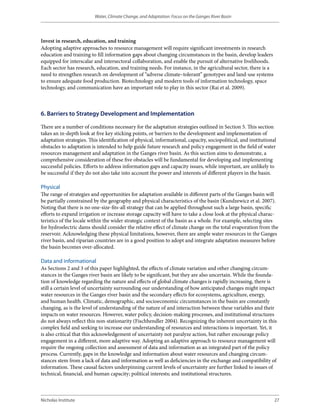 Water, Climate Change, and Adaptation: Focus on the Ganges River Basin




Invest in research, education, and training
Adopting adaptive approaches to resource management will require significant investments in research
education and training to fill information gaps about changing circumstances in the basin, develop leaders
equipped for interscalar and intersectoral collaboration, and enable the pursuit of alternative livelihoods.
Each sector has research, education, and training needs. For instance, in the agricultural sector, there is a
need to strengthen research on development of “adverse climate–tolerant” genotypes and land-use systems
to ensure adequate food production. Biotechnology and modern tools of information technology, space
technology, and communication have an important role to play in this sector (Rai et al. 2009).



6. Barriers to Strategy Development and Implementation

There are a number of conditions necessary for the adaptation strategies outlined in Section 5. This section
takes an in-depth look at five key sticking points, or barriers to the development and implementation of
adaptation strategies. This identification of physical, informational, capacity, sociopolitical, and institutional
obstacles to adaptation is intended to help guide future research and policy engagement in the field of water
resources management and adaptation in the Ganges river basin. As this section aims to demonstrate, a
comprehensive consideration of these five obstacles will be fundamental for developing and implementing
successful policies. Efforts to address information gaps and capacity issues, while important, are unlikely to
be successful if they do not also take into account the power and interests of different players in the basin.

Physical
The range of strategies and opportunities for adaptation available in different parts of the Ganges basin will
be partially constrained by the geography and physical characteristics of the basin (Kundzewicz et al. 2007).
Noting that there is no one-size-fits-all strategy that can be applied throughout such a large basin, specific
efforts to expand irrigation or increase storage capacity will have to take a close look at the physical charac-
teristics of the locale within the wider strategic context of the basin as a whole. For example, selecting sites
for hydroelectric dams should consider the relative effect of climate change on the total evaporation from the
reservoir. Acknowledging these physical limitations, however, there are ample water resources in the Ganges
river basin, and riparian countries are in a good position to adopt and integrate adaptation measures before
the basin becomes over-allocated.

Data and informational
As Sections 2 and 3 of this paper highlighted, the effects of climate variation and other changing circum-
stances in the Ganges river basin are likely to be significant, but they are also uncertain. While the founda-
tion of knowledge regarding the nature and effects of global climate changes is rapidly increasing, there is
still a certain level of uncertainty surrounding our understanding of how anticipated changes might impact
water resources in the Ganges river basin and the secondary effects for ecosystems, agriculture, energy,
and human health. Climatic, demographic, and socioeconomic circumstances in the basin are constantly
changing, as is the level of understanding of the nature of and interaction between these variables and their
impacts on water resources. However, water policy, decision-making processes, and institutional structures
do not always reflect this non-stationarity (Fischhendler 2004). Recognizing the inherent uncertainty in this
complex field and seeking to increase our understanding of resources and interactions is important. Yet, it
is also critical that this acknowledgement of uncertainty not paralyze action, but rather encourage policy
engagement in a different, more adaptive way. Adopting an adaptive approach to resource management will
require the ongoing collection and assessment of data and information as an integrated part of the policy
process. Currently, gaps in the knowledge and information about water resources and changing circum-
stances stem from a lack of data and information as well as deficiencies in the exchange and compatibility of
information. These causal factors underpinning current levels of uncertainty are further linked to issues of
technical, financial, and human capacity; political interests; and institutional structures.



Nicholas Institute                                                                                               27
 