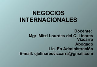NEGOCIOS INTERNACIONALES Docente:  Mgr. Mitzi Lourdes del C. Linares Vizcarra Abogado Lic. En Administración E-mail: ejelinaresvizcarra@gmail.com 