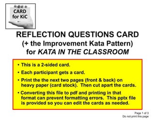 REFLECTION QUESTIONS CARD
(+ the Improvement Kata Pattern)
for KATA IN THE CLASSROOM
CARD
for KiC
Page 1 of 3
Do not print this page
• This is a 2-sided card.
• Each participant gets a card.
• Print the the next two pages (front & back) on
heavy paper (card stock). Then cut apart the cards.
• Converting this file to pdf and printing in that
format can prevent formatting errors. This pptx file
is provided so you can edit the cards as needed.
 